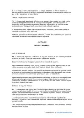 Si no se interpusiere recurso de apelación en tiempo, la Cámara de Primera Instancia, a
solicitud de parte o de Oficio, declarará ejecutoriada la sentencia, ordenando en el mismo auto
que se libre la ejecutoria correspondiente.

Derecho a explicación o aclaración

Art. 71.- Pronunciada la sentencia definitiva, no se revocará ni enmendará por ningún motivo;
pero se podrá a pedimento escrito de cualesquiera de las partes, presentando dentro de
veinticuatro horas de notificada la sentencia, explicar o aclarar dentro de tres días hábiles,
contados desde el día siguiente a la presentación de la solicitud respectiva.

Si alguna de las partes hubiere solicitado explicación o aclaración y otra hubiere apelado se
resolverá, previamente sobre la primera.

Notificada que sea la resolución sobre la aclaración y pasado el nuevo término para apelar, se
resolverá lo pertinente sobre cualquier apelación pendiente.



                                         CAPITULO III

                                     SEGUNDA INSTANCIA




Inicio de la Instancia

Art. 72.- Introducido el proceso a la Cámara de Segunda Instancia, si ésta estimare procedente
el recurso, se correrá traslado al apelante para que exprese agravios.

Se correrá traslado al apelado para que conteste la expresión de agravios.

Tanto para expresar agravios como para su contestación se concede el término de ocho días
hábiles a cada parte, contados desde el día siguiente al de la última notificación.

Es permitido al apelado, adherirse a la apelación al contestar la expresión de agravios, cuando
la sentencia de primera instancia contenga dos o más partes y alguna de ellas le sea gravosa;
la Cámara concederá nuevo término al apelante para que a su vez conteste.

Vencidos los términos a que se refieren los incisos anteriores, si ninguna de las partes hubiere
solicitado pruebas, y tampoco la Cámara ordenare alguna diligencia, con la expresión y
contestación, la Cámara dictará sentencia en un plazo de quince días hábiles contados a partir
de la última diligencia practicada.

Sentencia de Segunda Instancia

Art. 73.- La sentencia que pronuncie la Cámara de Segunda Instancia confirmará, reformará,
revocará, ampliará o anulará la de primera instancia. Se circunscribirá a los puntos apelados y
aquellos que debieron haber sido decididos y no lo fueron en primera instancia, no obstante
haber sido propuestos y ventilados por las partes.

La sentencia contendrá la declaratoria de ejecutoriada, ordenándose la expedición de
ejecutoria y su envío al Fiscal General de la República, si éste hubiera de ejercer alguna acción
por razón de ella.

De la sentencia pronunciada podrá pedirse explicación o aclaración como en Primera Instancia
y en los mismos términos.



                                                      Convertido a PDF por http://www.save-solutions.com
 