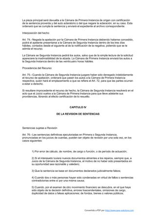 La pieza principal será devuelta a la Cámara de Primera Instancia de origen con certificación
de la sentencia proveída y del auto aclaratorio o del que negare la aclaración, en su caso. Esta
ordenará que se cumpla la sentencia y enviará el expediente al archivo correspondiente.

Interposición del hecho

Art. 74.- Negada la apelación por la Cámara de Primera Instancia debiendo haberse concedido,
podrá el apelante presentarse a la Cámara de Segunda Instancia dentro de los tres días
hábiles, contados desde el siguiente al de la notificación de la negativa, pidiendo que se le
admita el recurso.

La Cámara se Segunda Instancia pedirá los autos, salvo que de la simple lectura de la solicitud
apareciere la inadmisibilidad de la alzada. La Cámara de Primera Instancia enviará los autos a
la Segunda Instancia dentro de las veinticuatro horas hábiles.

Procedencia del Recurso

Art. 75.- Cuando la Cámara de Segunda Instancia juzgare haber sido denegado indebidamente
el recurso de apelación, ordenará que pasen los autos a la Cámara de Primera Instancia
respectiva, quien hará el emplazamiento a que se refiere el Art. 72, para que las partes ocurran
a estar a derecho.

Si resultare improcedente el recurso de hecho, la Cámara de Segunda Instancia resolverá en el
acto que el Juicio vuelva a la Cámara de Primera Instancia para que lleve adelante sus
providencias, librando al efecto certificación de lo resuelto.



                                         CAPITULO IV

                             DE LA REVISION DE SENTENCIAS




Sentencias sujetas a Revisión

Art. 76.- Las sentencias definitivas ejecutoriadas en Primera o Segunda Instancia,
pronunciadas en los juicios de cuentas, pueden ser objeto de revisión por una sola vez, en los
casos siguientes:



        1) Por error de cálculo, de nombre, de cargo o función, o de período de actuación;

        2) Si el interesado tuviere nuevos documentos atinentes a los reparos, siempre que, a
        Juicio de la Cámara de Segunda Instancia, el motivo de no haber sido presentados en
        su oportunidad sea razonable y valedero;

        3) Que la sentencia se base en documentos declarados judicialmente falsos;

        4) Cuando dos o más personas hayan sido condenadas en virtud de fallos o sentencias
        contradictorias entre sí por una misma causa;

        5) Cuando, por el examen de otro movimiento financiero se descubra, en el que haya
        sido objeto de la decisión definitiva, errores trascendentales, omisiones de cargo,
        duplicidad de datos o falsas aplicaciones; de fondos, bienes o valores públicos;




                                                      Convertido a PDF por http://www.save-solutions.com
 