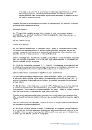 6) Cuando, en el contenido de la sentencia se hubiere aplicado el método de cálculos
        estimados y el reparado presentare posteriormente los documentos que estaba
        obligado a mostrar o los comprobantes legítimamente admisibles de aquellos cálculos
        que tuvieron base presuncional.



También procederá el recurso de revisión cuando se hubiere dictado una sentencia sin aplicar
irrestrictamente una Ley más benigna.

Inicio de la Revisión

Art. 77.- La revisión podrá iniciarse de oficio o petición de parte interesada en la causa,
entendiéndose que lo es todo aquél a quien la sentencia perjudica o aprovecha, aunque no
haya intervenido en el juicio.

INCISO DEROGADO (2)

Trámite de la Revisión

Art. 78.- La solicitud de Revisión se presentará ante la Cámara de Segunda Instancia, con los
documentos que justifiquen el recurso, so pena de inadmisibilidad Admitida la solicitud, se
mandará a suspender provisionalmente la ejecución de la sentencia, si fuere oportuno; o se
detendrá el envío de la ejecutoria sino se hubiere efectuado.(2)

La Cámara oirá por ocho días hábiles a las partes, incluyendo al Fiscal General de la República,
para que expongan lo pertinente y con lo que éstos digan o en su rebeldía, se procederá como
se dispone en los artículos siguientes.

Art. 79.- En los casos de los numerales 1), 2) y 3) del Art. 76 de esta Ley, la Cámara rectificará
el cálculo erróneo, apreciará los documentos presentados y su admisibilidad, o reconocerá que
debe modificarse la sentencia en virtud de la falsedad probada de los documentos.

La Cámara modificará la sentencia en la parte revisada o la confirmará

De lo resuelto se extenderá certificación por el Presidente de la Cámara, y se agregará ésta a
la ejecutoria correspondiente, la cual quedará así modificada o confirmada según el caso. La
agregación de tal certificación a la ejecutoria dá por terminada la suspensión de que habla el
artículo anterior.

Art. 80.- En el caso contemplado en el numeral 4) del Art. 76 de esta Ley, la Cámara declarará
si existe o no la contradicción. En caso afirmativo, revocará las sentencias en las partes
contradictorias y pasará los juicios correspondientes a una misma Cámara de Primera Instancia
para que los acumule y los tramite en los aspectos contradictorios.

Si en las sentencias suspendidas hubiere una parte no revocada, se agregará a cada una de
ellas certificación de la sentencia de revisión, para que prosiga la ejecución en cuanto a la parte
vigente.

La nueva ejecutoria que resulte de los juicios acumulados, se cumplirá independientemente de
las ejecutorias originalmente expedidas.

Art. 81.- En los casos del numeral 5) del Art. 76 de esta Ley, la Cámara de Primera Instancia o
el funcionario que descubra tales casos dará cuenta a la Cámara de Segunda Instancia, la que
iniciará la revisión con quienes fueron parte o debieron serlo en el juicio que se trata de revisar,
lo mismo que con el Fiscal General de la República.




                                                        Convertido a PDF por http://www.save-solutions.com
 