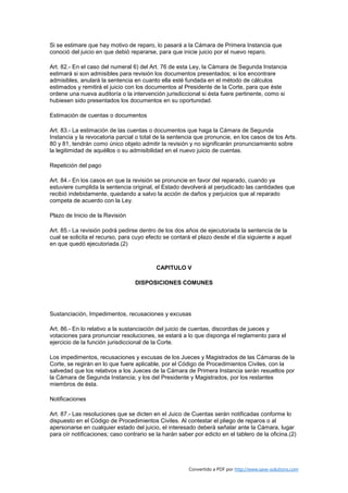 Si se estimare que hay motivo de reparo, lo pasará a la Cámara de Primera Instancia que
conoció del juicio en que debió repararse, para que inicie juicio por el nuevo reparo.

Art. 82.- En el caso del numeral 6) del Art. 76 de esta Ley, la Cámara de Segunda Instancia
estimará si son admisibles para revisión los documentos presentados; si los encontrare
admisibles, anulará la sentencia en cuanto ella esté fundada en el método de cálculos
estimados y remitirá el juicio con los documentos al Presidente de la Corte, para que éste
ordene una nueva auditoría o la intervención jurisdiccional si ésta fuere pertinente, como si
hubiesen sido presentados los documentos en su oportunidad.

Estimación de cuentas o documentos

Art. 83.- La estimación de las cuentas o documentos que haga la Cámara de Segunda
Instancia y la revocatoria parcial o total de la sentencia que pronuncie, en los casos de los Arts.
80 y 81, tendrán como único objeto admitir la revisión y no significarán pronunciamiento sobre
la legitimidad de aquéllos o su admisibilidad en el nuevo juicio de cuentas.

Repetición del pago

Art. 84.- En los casos en que la revisión se pronuncie en favor del reparado, cuando ya
estuviere cumplida la sentencia original, el Estado devolverá al perjudicado las cantidades que
recibió indebidamente, quedando a salvo la acción de daños y perjuicios que al reparado
competa de acuerdo con la Ley.

Plazo de Inicio de la Revisión

Art. 85.- La revisión podrá pedirse dentro de los dos años de ejecutoriada la sentencia de la
cual se solicita el recurso, para cuyo efecto se contará el plazo desde el día siguiente a aquel
en que quedó ejecutoriada.(2)



                                           CAPITULO V

                                  DISPOSICIONES COMUNES




Sustanciación, Impedimentos, recusaciones y excusas

Art. 86.- En lo relativo a la sustanciación del juicio de cuentas, discordias de jueces y
votaciones para pronunciar resoluciones, se estará a lo que disponga el reglamento para el
ejercicio de la función jurisdiccional de la Corte.

Los impedimentos, recusaciones y excusas de los Jueces y Magistrados de las Cámaras de la
Corte, se regirán en lo que fuere aplicable, por el Código de Procedimientos Civiles, con la
salvedad que los relativos a los Jueces de la Cámara de Primera Instancia serán resueltos por
la Cámara de Segunda Instancia; y los del Presidente y Magistrados, por los restantes
miembros de ésta.

Notificaciones

Art. 87.- Las resoluciones que se dicten en el Juico de Cuentas serán notificadas conforme lo
dispuesto en el Código de Procedimientos Civiles. Al contestar el pliego de reparos o al
apersonarse en cualquier estado del juicio, el interesado deberá señalar ante la Cámara, lugar
para oír notificaciones; caso contrario se la harán saber por edicto en el tablero de la oficina.(2)




                                                        Convertido a PDF por http://www.save-solutions.com
 