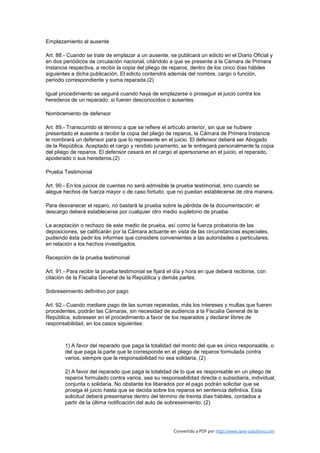 Emplazamiento al ausente

Art. 88.- Cuando se trate de emplazar a un ausente, se publicará un edicto en el Diario Oficial y
en dos periódicos de circulación nacional, citándolo a que se presente a la Cámara de Primera
Instancia respectiva, a recibir la copia del pliego de reparos, dentro de los cinco días hábiles
siguientes a dicha publicación. El edicto contendrá además del nombre, cargo o función,
período correspondiente y suma reparada.(2)

Igual procedimiento se seguirá cuando haya de emplazarse o proseguir el juicio contra los
herederos de un reparado, si fueren desconocidos o ausentes.

Nombramiento de defensor

Art. 89.- Transcurrido el término a que se refiere el artículo anterior, sin que se hubiere
presentado el ausente a recibir la copia del pliego de reparos, la Cámara de Primera Instancia
le nombrará un defensor para que lo represente en el juicio. El defensor deberá ser Abogado
de la República. Aceptado el cargo y rendido juramento, se le entregará personalmente la copia
del pliego de reparos. El defensor cesará en el cargo al apersonarse en el juicio, el reparado,
apoderado o sus herederos.(2)

Prueba Testimonial

Art. 90.- En los juicios de cuentas no será admisible la prueba testimonial, sino cuando se
alegue hechos de fuerza mayor o de caso fortuito, que no puedan establecerse de otra manera.

Para desvanecer el reparo, no bastará la prueba sobre la pérdida de la documentación; el
descargo deberá establecerse por cualquier otro medio supletorio de prueba.

La aceptación o rechazo de este medio de prueba, así como la fuerza probatoria de las
deposiciones, se calificarán por la Cámara actuante en vista de las circunstancias especiales,
pudiendo ésta pedir los informes que considere convenientes a las autoridades o particulares,
en relación a los hechos investigados.

Recepción de la prueba testimonial

Art. 91.- Para recibir la prueba testimonial se fijará el día y hora en que deberá recibirse, con
citación de la Fiscalía General de la República y demás partes.

Sobreseimiento definitivo por pago

Art. 92.- Cuando mediare pago de las sumas reparadas, más los intereses y multas que fueren
procedentes, podrán las Cámaras, sin necesidad de audiencia a la Fiscalía General de la
República, sobreseer en el procedimiento a favor de los reparados y declarar libres de
responsabilidad, en los casos siguientes:



        1) A favor del reparado que paga la totalidad del monto del que es único responsable, o
        del que paga la parte que le corresponde en el pliego de reparos formulada contra
        varios, siempre que la responsabilidad no sea solidaria; (2)

        2) A favor del reparado que paga la totalidad de lo que es responsable en un pliego de
        reparos formulado contra varios, sea su responsabilidad directa o subsidiaria, individual,
        conjunta o solidaria. No obstante los liberados por el pago podrán solicitar que se
        prosiga el juicio hasta que se decida sobre los reparos en sentencia defintiva. Esta
        solicitud deberá presentarse dentro del término de treinta días hábiles, contados a
        partir de la última notificación del auto de sobreseimiento. (2)




                                                        Convertido a PDF por http://www.save-solutions.com
 