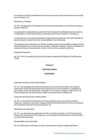 Si la solicitud no fuere presentada en los términos descritos el auto de sobreseimiento pondrá
fin a la instancia. (4)

Ejecutorias y Finiquitos

Art. 93.- Corresponderá al Presidente de la Corte librar ejecutorias en los juicios de cuentas y
extender finiquitos.

Las ejecutorias condenatorias se pasarán al Fiscal General de la República para que pida su
cumplimiento. La Corte dará estricto cumplimiento al Numeral 10) del Art. 5 de esta Ley.

La ejecutoria de una sentencia absolutoria comprenderá el preámbulo y las partes del fallo en
que se absuelve y declare libres de responsabilidad a los interesados.

Si la sentencia fuere absolutoria, la Cámara mandará archivar el juicio definitivamente y librará
nota al Presidente de la Corte para que, de oficio, extienda el finiquito; si fuere condenatoria, lo
mandará archivar provisionalmente, en tanto no haya sido cumplida la sentencia.

Legislación Supletoria

Art. 94.- En lo no previsto para el juicio de cuentas se aplicará el Código de Procedimientos
Civiles.



                                             TITULO V

                                        CAPITULO UNICO

                                           CADUCIDAD




Caducidad de Atribuciones Administrativas

Art. 95.- Las facultades de la Corte para practicar las acciones de auditoría, para exigir la
presentación de la información financiera juntamente con la documentacion sustentatoria y
para expedir el informe de auditoría, caducarán en cinco años, contados a partir del uno de
enero del siguiente año al que tuvieron lugar las operaciones por auditarse. (2)

Caducidad de Atribuciones Jurisdiccionales

Art. 96.- La facultad de las Cámaras de Primera Instancia para pronunciar la sentencia
respectiva, caducará en dos años contados desde la fecha de recibido el Informe de Auditoría
en la respectiva Cámara de Primera Instancia. (2)

Declaratoria de Caducidad

Art. 97.- La caducidad será declarada de oficio o a petición de parte, por el Presidente de la
Corte en los casos del Art. 95 de esta Ley; y en los casos del Artículo anterior, por la Cámara
que estuviere conociendo.

Responsables por la caducidad

Art. 98.- Declarada la caducidad, se abrirá expediente para deducir responsabilidades.



                                                        Convertido a PDF por http://www.save-solutions.com
 