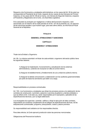 Respecto a los funcionarios y empleados administrativos, en los casos del Art. 95 de esta Ley
corresponderá al Presidente de la Corte; respecto de los Jueces de las Cámaras de Primera
Instancia, en los casos del Art. 96 de la misma, a la Cámara de Segunda Instancia y respecto
al Presidente y Magistrados de la Corte, a la Asamblea Legislativa.

Si la caducidad se produjere por negligencia o malicia del funcionario respectivo, será
sancionado con el máximo de la multa prevista en el Art, 107 de la presente Ley, sin perjuicio
de las sanciones penales a que hubiere lugar; para este último efecto, se informará al Fiscal
General de la República.



                                           TITULO VI

                         DEBERES, ATRIBUCIONES Y SANCIONES

                                          CAPITULO I

                                 DEBERES Y ATRIBUCIONES




Titular de la Entidad u Organismo

Art. 99.- La máxima autoridad o el titular de cada entidad u organismo del sector público tiene
los siguientes deberes:



        1) Asegurar la implantación, funcionamiento y actualización de los sistemas
        administrativos, cuidando de incorporar en ellos el control interno;

        2) Asegurar el establecimiento y fortalecimiento de una unidad de auditoría interna;

        3) Asegurar la debida comunicación y colaboración con los auditores gubernamentales
        por parte de todos los servidores que estén a su cargo.




Responsabilidades en procesos contractuales

Art. 100.- Los funcionarios y empleados que dirijan los procesos previos a la celebración de los
contratos de construcción, suministro, asesoría o servicios al gobierno y demás entidades a
que se refiere al Art. 3 de esta Ley, serán responsables por lo apropiado y aplicable de las
especificaciones técnicas y por su legal celebración.

Los encargados de supervisar, controlar, calificar o dirigir la ejecución de tales contratos,
responderán por el estricto cumplimiento de los pliegos de especificaciones técnicas, de las
estipulaciones contractuales, programa, presupuestos, costos y plazos previstos.

Su responsabilidad será solidaria con los responsables directos.

Para tales efectos, la Corte ejercerá jurisdicción sobre las personas mencionadas.

Obligaciones del Personal de Auditoría




                                                       Convertido a PDF por http://www.save-solutions.com
 