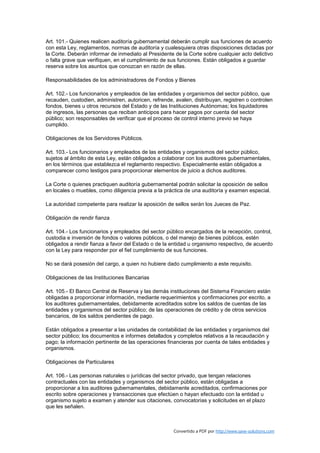Art. 101.- Quienes realicen auditoría gubernamental deberán cumplir sus funciones de acuerdo
con esta Ley, reglamentos, normas de auditoría y cualesquiera otras disposiciones dictadas por
la Corte. Deberán informar de inmediato al Presidente de la Corte sobre cualquier acto delictivo
o falta grave que verifiquen, en el cumplimiento de sus funciones. Están obligados a guardar
reserva sobre los asuntos que conozcan en razón de ellas.

Responsabilidades de los administradores de Fondos y Bienes

Art. 102.- Los funcionarios y empleados de las entidades y organismos del sector público, que
recauden, custodien, administren, autoricen, refrende, avalen, distribuyan, registren o controlen
fondos, bienes u otros recursos del Estado y de las Instituciones Autónomas; los liquidadores
de ingresos, las personas que reciban anticipos para hacer pagos por cuenta del sector
público; son responsables de verificar que el proceso de control interno previo se haya
cumplido.

Obligaciones de los Servidores Públicos.

Art. 103.- Los funcionarios y empleados de las entidades y organismos del sector público,
sujetos al ámbito de esta Ley, están obligados a colaborar con los auditores gubernamentales,
en los términos que establezca el reglamento respectivo. Especialmente están obligados a
comparecer como testigos para proporcionar elementos de juicio a dichos auditores.

La Corte o quienes practiquen auditoría gubernamental podrán solicitar la oposición de sellos
en locales o muebles, como diligencia previa a la práctica de una auditoría y examen especial.

La autoridad competente para realizar la aposición de sellos serán los Jueces de Paz.

Obligación de rendir fianza

Art. 104.- Los funcionarios y empleados del sector público encargados de la recepción, control,
custodia e inversión de fondos o valores públicos, o del manejo de bienes públicos, estén
obligados a rendir fianza a favor del Estado o de la entidad u organismo respectivo, de acuerdo
con la Ley para responder por el fiel cumplimiento de sus funciones.

No se dará posesión del cargo, a quien no hubiere dado cumplimiento a este requisito.

Obligaciones de las Instituciones Bancarias

Art. 105.- El Banco Central de Reserva y las demás instituciones del Sistema Financiero están
obligadas a proporcionar información, mediante requerimientos y confirmaciones por escrito, a
los auditores gubernamentales, debidamente acreditados sobre los saldos de cuentas de las
entidades y organismos del sector público; de las operaciones de crédito y de otros servicios
bancarios, de los saldos pendientes de pago.

Están obligados a presentar a las unidades de contabilidad de las entidades y organismos del
sector público; los documentos e informes detallados y completos relativos a la recaudación y
pago; la información pertinente de las operaciones financieras por cuenta de tales entidades y
organismos.

Obligaciones de Particulares

Art. 106.- Las personas naturales o jurídicas del sector privado, que tengan relaciones
contractuales con las entidades y organismos del sector público, están obligadas a
proporcionar a los auditores gubernamentales, debidamente acreditados, confirmaciones por
escrito sobre operaciones y transacciones que efectúen o hayan efectuado con la entidad u
organismo sujeto a examen y atender sus citaciones, convocatorias y solicitudes en el plazo
que les señalen.



                                                      Convertido a PDF por http://www.save-solutions.com
 