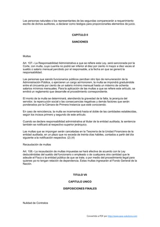 Las personas naturales o los representantes de las segundas comparecerán a requerimiento
escrito de dichos auditores, a declarar como testigos para proporcionarles elementos de juicio.



                                          CAPITULO II

                                          SANCIONES




Multas

Art. 107.- La Responsabilidad Administrativa a que se refiere esta Ley, será sancionada por la
Corte, con multa, cuya cuantía no podrá ser inferior al diez por ciento ni mayor a diez veces el
sueldo o salario mensual percibido por el responsable, a la fecha en que se generó la
responsabilidad.

Las personas que siendo funcionarios públicos perciban otro tipo de remuneración de la
Administración Pública, o ejercieren un cargo ad-honorem, la multa se impondrá graduándola
entre el cincuenta por ciento de un salario mínimo mensual hasta un máximo de ochenta
salarios mínimos mensuales. Para la aplicación de las multas a que se refiere este artículo, se
emitirá un reglamento que desarrolle el procedimiento correspondiente.

El monto de la multa se determinará, atendiendo la gravedad de la falta, la jerarquía del
servidor, la repercución social o las consecuencias negativas y demás factores que serán
ponderados por la Cámara de Primera Instancia que esté conociendo.

En caso de reincidencia, la multa se incementará hasta el doble de las cantidades establecidas,
según los incisos primero y segundo de este artículo.

Cuando se declare responsabilidad administrativa al titular de la entidad auditada, la sentencia
también se notificará al respectivo superior jerárquico.

Las multas que se impongan serán canceladas en la Tesorería de la Unidad Financiera de la
entidad auditada, en un plazo que no exceda de treinta días hábiles, contados a partir del día
siguiente a la notificación respectiva. (2) (4)

Recaudación de multas

Art. 108.- La recaudación de multas impuestas se hará efectiva de acuerdo con la Ley
deduciéndolas del sueldo del funcionario o empleado o de cualquiera otra cantidad que le
adeude el Fisco o la entidad pública de que se trate, o por medio del procedimiento legal para
quienes ya no tengan relación de dependencia. Estas multas ingresarán al Fondo General de la
Nación.



                                           TITULO VII

                                       CAPITULO UNICO

                                  DISPOSICIONES FINALES




Nulidad de Contratos



                                                      Convertido a PDF por http://www.save-solutions.com
 
