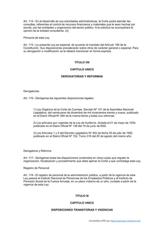 Art. 114.- En el desarrollo de sus actividades administrativas, la Corte podrá atender las
consultas, referentes al control de recursos financieros y materiales que le sean hechas por
escrito, por las entidades u organismos del sector público. A la solicitud se acompañará la
opinión de la entidad consultante. (2)

Primacía de esta Ley

Art. 115.- La presente Ley es especial, de acuerdo al mandato del Artículo 196 de la
Constitución. Sus disposiciones prevalecerán sobre otros de carácter general o especial. Para
su derogación o modificación se la deberá mencionar en forma expresa.



                                           TITULO VIII

                                       CAPITULO UNICO

                                DEROGATORIAS Y REFORMAS




Derogatorias

Art. 116.- Deróganse las siguientes disposiciones legales:



        1) Ley Orgánica de la Corte de Cuentas, Decreto Nº 101 de la Asamblea Nacional
        Legislativa, del veintinueve de diciembre de mil novecientos treinta y nueve, publicado
        en el Diario Oficial Nº 284 de la misma fecha y todas sus reformas.

        2) Los artículos aun vigentes de la Ley de Auditoría, dictada el 21 de mayo de 1930,
        publicado en el Diario Oficial Nº 138 del 19 de junio de l930.

        3) Los Artículos 1 y 5 del Decreto Legislativo Nº 302 de fecha 30 de julio de 1992,
        publicado en el Diario Oficial Nº 152, Tomo 316 del 20 de agosto del mismo año.




Derogatoria y Reforma

Art. 117.- Deróganse todas las disposiciones contenidas en otras Leyes que regulen la
organización, fiscalización y procedimiento que debe ejercer la Corte y que contradiga esta Ley.

Registro de Personal

Art. 118.- El registro de personal de la administración pública, a partir de la vigencia de esta
Ley pasará al Instituto Nacional de Pensiones de los Empleados Públicos y al Instituto de
Previsión Social de la Fuerza Armada, en un plazo máximo de un año, contado a partir de la
vigencia de esta Ley.



                                            TITULO IX

                                       CAPITULO UNICO

                       DISPOSICIONES TRANSITORIAS Y VIGENCIAS


                                                        Convertido a PDF por http://www.save-solutions.com
 