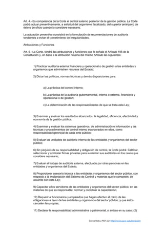 Art. 4.- Es competencia de la Corte el control externo posterior de la gestión pública. La Corte
podrá actuar preventivamente, a solicitud del organismo fiscalizado, del superior jerárquico de
éste o de oficio cuando lo considere necesario.

La actuación preventiva consistirá en la formulación de recomendaciones de auditoría
tendientes a evitar el cometimiento de irregularidades.

Atribuciones y Funciones

Art. 5.- La Corte, tendrá las atribuciones y funciones que le señala el Artículo 195 de la
Constitución y, en base a la atribución novena del mismo Artículo las siguientes:



        1) Practicar auditoría externa financiera y operacional o de gestión a las entidades y
        organismos que administren recursos del Estado;

        2) Dictar las políticas, normas técnicas y demás disposiciones para:



                a) La práctica del control interno;

                b) La práctica de la auditoría gubernamental, interna o externa, financiera y
                operacional o de gestión;

                c) La determinación de las responsabilidades de que se trata esta Ley;



        3) Examinar y evaluar los resultados alcanzados, la legalidad, eficiencia, efectividad y
        economía de la gestión pública;

        4) Examinar y evaluar los sistemas operativos, de administración e información y las
        técnicas y procedimeintos de control interno incorporados en ellos, como
        responsabilidad gerencial de cada ente público;

        5) Evaluar las unidades de auditoría interna de las entidades y organismos del sector
        público;

        6) Sin perjuicio de su responsabilidad y obligación de control, la Corte podrá: Calificar,
        seleccionar y contratar firmas privadas para sustentar sus auditorías en los casos que
        considere necesario;

        7) Evaluar el trabajo de auditoría externa, efectuado por otras personas en las
        entidades y organismos del Estado;

        8) Proporcionar asesoría técnica a las entidades y organismos del sector público, con
        respecto a la implantación del Sistema de Control y materias que le competen, de
        acuerdo con esta Ley;

        9) Capacitar a los servidores de las entidades y organismos del sector público, en las
        materias de que es responsable; normar y coordinar la capacitación;

        10) Requerir a funcionarios y empleados que hagan efectivo el cobro de las
        obligaciones a favor de las entidades y organismos del sector público, y que éstos
        cancelen las propias;

        11) Declarar la responsabilidad administrativa o patrimonial, o ambas en su caso; (2)


                                                       Convertido a PDF por http://www.save-solutions.com
 