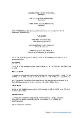 JOSE EDUARDO SANCHO CASTAÑEDA,
                                      Secretario.

                              WALTER RENE ARAUJO MORALES,
                                       Secretario.

                             RENE MARIO FIGUEROA FIGUEROA
                                       Secretario.


CASA PRESIDENCIAL: San Salvador, a los seis días del mes de septiembre de mil
novecientos noventa y cinco.

                                           PUBLIQUESE

                                    ARMANDO CALDERON SOL
                                     Presidente de la República.

                             MANUEL ENRIQUE HINDS CABRERA,
                                   Ministro de Hacienda.

                              ENRIQUE BORGO BUSTAMANTE,
                           Ministro de la Presidencia de la República.


D.L. Nº 438, del 31 de agosto de 1995, publicado en el D.O. Nº 176, Tomo 328, del 25 de
septiembre de 1995.

REFORMAS:

(1) D.L. Nº 84, del 27 de julio de 2000, publicado en el D.O. Nº 184, Tomo 349, del 3 de octubre
de 2000.

INICIO DE NOTA:

La entrada en vigencia de dicha disposición se transcribe textualmente del Art. 2 del D.L. Nº 84,
del 27 de julio de 2000, publicado en el D.O. Nº 184, Tomo 349, del 3 de octubre de 2000, así:

Art. 2.- El presente Decreto entrará en vigencia ocho días después de su publicación en el
Diario Oficial y su aplicación contará a partir del 5 de octubre del año dos mil.

FIN DE NOTA

(2) D.L. N° 998, del 26 de septiembre del 2002, publicado en el D.O. N° 239, Tomo 357, del 18
de diciembre del 2002

*INICIO DE NOTA *

EL PRESENTE DECRETO LEGISLATIVO CONTIENE EN SU ARTICULADO UNA
DISPOSICION TRANSITORIA LA CUAL SE TRANSCRIBE TEXTUALMENTE A
CONTINUACION:

Art. 37.- Disposición Transitoria




                                                       Convertido a PDF por http://www.save-solutions.com
 