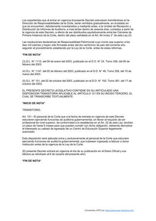 Los expedientes que al entrar en vigencia el presente Decreto estuvieran tramitándose en la
Dirección de Responsabilidades de la Corte, serán remitidos gradualmente, en el estado en
que se encuentren, debidamente inventariados y mediante actas, a la Unidad de Recepción y
Distribución de Informes de Auditoría, a mas tardar dentro de sesenta días, contados a partir de
la vigencia de este Decreto, a efecto de ser distribuidos equitativamente entre las Cámaras de
Primera Instancia de la Corte, dentro del plazo señalado en el Art. 64 inciso 3° de esta Ley.(3)

Las resoluciones declarativas de Responsabilidad Patrimonial cuyo monto sea superior a los
diez mil colones y hayan sido firmadas antes del día veinticinco de julio del corriente año,
seguirán el procedimiento establecido por la Ley de la Corte, antes de estas reformas.

*FIN DE NOTA*

(3) D.L. N° 1115, del 09 de enero del 2003, publicado en el D.O. N° 24, Tomo 358, del 06 de
febrero del 2003

(4) D.L. N° 1147, del 05 de febrero del 2003, publicado en el D.O. N° 46, Tomo 358, del 10 de
marzo del 2003.

(5) D.L. N° 151, del 02 de octubre del 2003, publicado en el D.O. N° 193, Tomo 361, del 17 de
octubre del 2003.

EL PRESENTE DECRETO LEGISLATIVO CONTIENE EN SU ARTICULADO UNA
DISPOSICION TRANSITORIA APLICABLE AL ARTICULO 121 EN SU INCISO TERCERO, EL
CUAL SE TRANSCRIBE TEXTUALMENTE.

*INICIO DE NOTA*

TRANSITORIO.

Art. 121.- El personal de la Corte que a la fecha de entrada en vigencia de este Decreto
estuvieren ejerciendo funciones de auditoría gubernamental, sin llenar el requisito de ser
profesional de nivel superior, de conformidad a lo establecido en el Art. 32 de esta Ley, tendrán
un plazo de hasta 6 meses para que puedan cumplir con dicha obligación, debiendo demostrar
el interesado su calidad de egresado de un Centro de Educación Superior legalmente
autorizado.

Esta disposición será aplicada única y exclusivamente al personal de la Corte que estuviere
ejerciendo funciones de auditoría gubernamental, que hubiesen ingresado a laborar a dicha
Institución antes de la vigencia de la Ley de la Corte.

(El presente Decreto entrará en vigencia el día de su publicación en el Diario Oficial y sus
efectos se retrotraen al 6 de octubre del presente año)

*FIN DE NOTA*




                                                       Convertido a PDF por http://www.save-solutions.com
 
