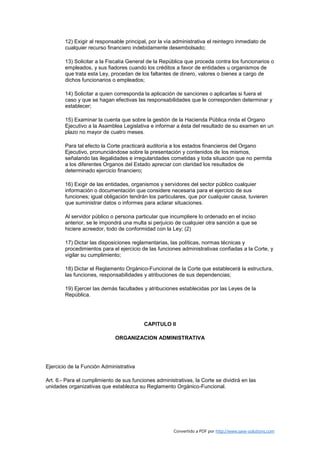12) Exigir al responsable principal, por la vía administrativa el reintegro inmediato de
        cualquier recurso financiero indebidamente desembolsado;

        13) Solicitar a la Fiscalía General de la República que proceda contra los funcionarios o
        empleados, y sus fiadores cuando los créditos a favor de entidades u organismos de
        que trata esta Ley, procedan de los faltantes de dinero, valores o bienes a cargo de
        dichos funcionarios o empleados;

        14) Solicitar a quien corresponda la aplicación de sanciones o aplicarlas si fuera el
        caso y que se hagan efectivas las responsabilidades que le corresponden determinar y
        establecer;

        15) Examinar la cuenta que sobre la gestión de la Hacienda Pública rinda el Organo
        Ejecutivo a la Asamblea Legislativa e informar a ésta del resultado de su examen en un
        plazo no mayor de cuatro meses.

        Para tal efecto la Corte practicará auditoría a los estados financieros del Organo
        Ejecutivo, pronunciándose sobre la presentación y contenidos de los mismos,
        señalando las ilegalidades e irregularidades cometidas y toda situación que no permita
        a los diferentes Organos del Estado apreciar con claridad los resultados de
        determinado ejercicio financiero;

        16) Exigir de las entidades, organismos y servidores del sector público cualquier
        información o documentación que considere necesaria para el ejercicio de sus
        funciones; igual obligación tendrán los particulares, que por cualquier causa, tuvieren
        que suministrar datos o informes para aclarar situaciones.

        Al servidor público o persona particular que incumpliere lo ordenado en el inciso
        anterior, se le impondrá una multa si perjuicio de cualquier otra sanción a que se
        hiciere acreedor, todo de conformidad con la Ley; (2)

        17) Dictar las disposiciones reglamentarias, las políticas, normas técnicas y
        procedimientos para el ejercicio de las funciones administrativas confiadas a la Corte, y
        vigilar su cumplimiento;

        18) Dictar el Reglamento Orgánico-Funcional de la Corte que establecerá la estructura,
        las funciones, responsabilidades y atribuciones de sus dependencias;

        19) Ejercer las demás facultades y atribuciones establecidas por las Leyes de la
        República.




                                          CAPITULO II

                              ORGANIZACION ADMINISTRATIVA




Ejercicio de la Función Administrativa

Art. 6.- Para el cumplimiento de sus funciones administrativas, la Corte se dividirá en las
unidades organizativas que establezca su Reglamento Orgánico-Funcional.




                                                       Convertido a PDF por http://www.save-solutions.com
 