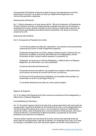 Corresponderá al Presidente el ejercicio de tales funciones; las dependencias de la Corte
estarán bajo su dirección, de acuerdo con esta Ley, Reglamentos respectivos y sus
instrucciones generales o especiales.

Nombramiento del Personal

Art. 7.- Salvo lo dispuesto en el inciso tercero del Art. 196 de la Constitución, el Presidente de
la Corte nombrará, removerá, concederá licencias y aceptará renuncias a los funcionarios y
empleados de la misma, también contratará en forma temporal, profesionales o técnicos con
conocimientos especializados para efectuar labores específicas o dar apoyo en funciones
propias de la Corte.

Atribuciones del Presidente

Art. 8.- Corresponde al Presidente de la Corte:



        1) Formular las políticas de selección, capacitación, remuneración y demás pertinentes
        al personal de la Corte, en base al reglamento respectivo;

        2) Representar legalmente a la Corte y delegar mediante acuerdo, el ejercicio de sus
        atribuciones, facultades y funciones administrativas en los Magistrados y demás
        funcionarios de ésta, cuando lo estime necesario o conveniente; (2)

        3) Depositar sus funciones en el Primer Magistrado y, a falta de éste en el Segundo
        Magistrado, por enfermedad u otro motivo justificado;

        4) Imponer sanciones administrativas;(2)

        5) Contratar servicios de auditoría o de consultoría en cualquier materia pertinente a
        sus funciones; de acuerdo al numeral 6 del Artículo 5 de esta Ley;

        6) Comunicar al Fiscal General de la República, de los posibles ilícitos penales, de
        conformidad con el Art 312 del Código Penal; (2)

        7) Las demás atribuciones que esta Ley u otras Leyes le asignen.




Régimen de Suplencia

Art. 9.- En defecto del Presidente de la Corte, asumirá sus funciones el Primer Magistrado y a
falta de éste, el Segundo Magistrado.

Incompatibilidad por Parentesco

Art. 10.- No podrán ingresar al servicio de esta Corte, quienes estén dentro del cuarto grado de
consaguinidad o segundo de afinidad con el Presidente de la Corte o con los Magistrados de la
Cámara de Segunda Instancia de la misma o con sus Asesores, Directores, Subdirectores,
Jueces de Cuentas, Jefes de Departamento u otro funcionario de similar jerarquía, salvo que a
la fecha de elección o nombramiento de tales funcionalrios, sus parientes se encuentren
prestando ya sus servicios en la Institución..

Tampoco podrán ingresar como servidores de la Corte, quienes sean parientes dentro del
trecer grado de consanguinidad o segundo de afinidad, con empleados de la Corte. En el caso
de cónyuges o compañero (a) de vida, sólo podrá ingresar uno de ellos. Esta prohibición no



                                                        Convertido a PDF por http://www.save-solutions.com
 