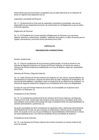 tendrá efecto para los funcionarios o empleados que ya están laborando en la institución al
entrar en vigencia esta disposición.(2) (4)

Capacidad e Idoneidad del Personal

Art. 11.- El personal de la Corte será de capacidad e idoneidad comprobadas, para que el
desempeño de sus respectivas funciones, de conformidad con el Reglamento a que se refiere
el Artículo siguiente.

Reglamento de Personal

Art. 12.- El Presidente de la Corte expedirá el Reglamento de Personal, que incluirá los
deberes, derechos y atribuciones, escalafón, valoración de puestos y un plan de carrera para el
ingreso, permanencia y promoción de los servidores de la Corte.



                                         CAPITULO III

                             ORGANIZACION JURISDICCIONAL




División Jurisdiccional

Art. 13.- Para el cumplimiento de sus funciones jurisdiccionales, la Corte se divide en una
Cámara de Segunda Instancia y en Cámara de Primera Instancia, el número de Jueces y
Cámaras de Primera Instancia se establecerán en la Ley de Salarios, según las necesidades
de la Corte.

Cámaras de Primera y Segunda Instancia

Art. 14.- Cada Cámara de Primera Instancia se integrará con dos Jueces, quienes deberán ser
salvadoreños por nacimiento, mayores de treinta años de edad, Abogados de la República, de
reconocida honorabilidad y capacidad y estar en el ejercicio de sus derechos de ciudadano. La
Cámara de Segunda Instancia se integrará con el Presidente de la Corte y los Magistrados.

El cargo de Juez de Primera Instancia de la Corte, es incompatible con el ejercicio de la
Abogacía y el Notariado. (2)

Competencia de las Cámaras

Art. 15.- La competencia jurisdiccional de las Cámaras de Primera Instancia y de Segunda
Instancia de la Corte, tendrá lugar sólo respecto de las atribuciones y facultades de la Corte,
que impliquen actos jurídicos que puedan dar lugar al establecimiento de responsabilidades de
carácter administrativol o patrimonial. (2)

No serán susceptibles de dicha competencia los siguientes actos o decisiones administrativas
del Presidente de la Corte: los que consistan en dictámenes o informes que le corresponda
emitir, de acuerdo con la Ley; los que establezcan responsabilidades administrativas e indicios
de responsabilidad penal; y los informes resultantes de las actividades de Auditoría.

Competencia de las Cámaras

Art. 16.- Las Cámaras de Primera Instancia de la Corte conocerán en primera instancia del
juicio de cuentas.




                                                      Convertido a PDF por http://www.save-solutions.com
 