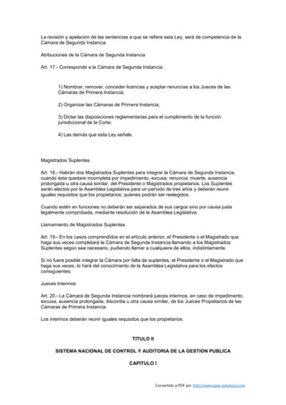 La revisión y apelación de las sentencias a que se refiere esta Ley, será de competencia de la
Cámara de Segunda Instancia.

Atribuciones de la Cámara de Segunda Instancia

Art. 17.- Corresponde a la Cámara de Segunda Instancia:



        1) Nombrar, remover, conceder licencias y aceptar renuncias a los Jueces de las
        Cámaras de Primera Instancia;

        2) Organizar las Cámaras de Primera Instancia;

        3) Dictar las disposiciones reglamentarias para el cumplimiento de la función
        jurisdiccional de la Corte;

        4) Las demás que esta Ley señale.




Magistrados Suplentes

Art. 18.- Habrán dos Magistrados Suplentes para integrar la Cámara de Segunda Instancia,
cuando ésta quedare incompleta por impedimiento, excusa, renuncia, muerte, ausencia
prolongada u otra causa similar, del Presidente o Magistrados propietarios. Los Suplentes
serán electos por la Asamblea Legislativa para un período de tres años y deberán reunir
iguales requisitos que los propietarios; quienes podrán ser reelegidos.

Cuando estén en funciones no deberán ser separados de sus cargos sino por causa justa
legalmente comprobada, mediante resolución de la Asamblea Legislativa.

Llamamiento de Magistrados Suplentes

Art. 19.- En los casos comprendidos en el artículo anterior, el Presidente o el Magistrado que
haga sus veces completará la Cámara de Segunda Instancia llamando a los Magistrados
Suplentes según sea necesario, pudiendo llamar a cualquiera de ellos, indistintamente.

Si no fuere posible integrar la Cámara por falta de suplentes, el Presidente o el Magistrado que
haga sus veces, lo hará del conocimiento de la Asamblea Legislativa para los efectos
consiguientes.

Jueces Interinos

Art. 20.- La Cámara de Segunda Instancia nombrará jueces interinos, en caso de impedimento,
excusa, ausencia prolongada, discordia u otra causa similar, de los Jueces Propietarios de las
Cámaras de Primera Instancia.

Los interinos deberán reunir iguales requisitos que los propietarios.



                                            TITULO II

       SISTEMA NACIONAL DE CONTROL Y AUDITORIA DE LA GESTION PUBLICA

                                          CAPITULO I



                                                        Convertido a PDF por http://www.save-solutions.com
 