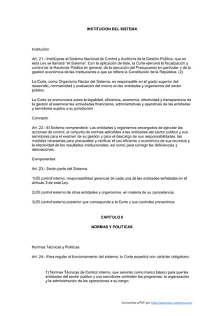 INSTITUCION DEL SISTEMA




Institución

Art. 21.- Institúyese el Sistema Nacional de Control y Auditoría de la Gestión Pública, que en
esta Ley se llamará "el Sistema". Con la aplicación de éste, la Corte ejercerá la fiscalización y
control de la Hacienda Pública en general, de la ejecución del Presupuesto en particular y de la
gestión económica de las Instituciones a que se refiere la Constitución de la República. (2)

La Corte, como Organismo Rector del Sistema, es responsable en el grado superior del
desarrollo, normatividad y evaluación del mismo en las entidades y organismos del sector
público.

La Corte se pronunciara sobre la legalidad, eficiencia, economía, efectividad y transparencia de
la gestión al examinar las actividades financieras, administrativas y operativas de las entidades
y servidores sujetos a su jurisdicción.

Concepto

Art. 22.- El Sistema comprenderá: Las entidades y organismos encargados de ejecutar las
acciones de control, el conjunto de normas aplicables a las entidades del sector público y sus
servidores para el examen de su gestión y para el descargo de sus responsabilidades; las
medidas necesarias para precautelar y verificar el uso eficiente y económico de sus recursos y
la efectividad de los resultados institucionales; así como para corregir las deficiencias y
desviaciones.

Componentes

Art. 23.- Serán parte del Sistema:

1) El control interno, responsabilidad gerencial de cada una de las entidades señaladas en el
artículo 3 de esta Ley.

2) El control externo de otras entidades y organismos, en materia de su competencia.

3) El control externo posterior que corresponde a la Corte y sus controles preventivos.



                                          CAPITULO II

                                     NORMAS Y POLITICAS




Normas Técnicas y Políticas

Art. 24.- Para regular el funcionamiento del sistema, la Corte expedirá con carácter obligatorio:



        1) Normas Técnicas de Control Interno, que servirán como marco básico para que las
        entidades del sector público y sus servidores controlen los programas, la organización
        y la administración de las operaciones a su cargo;




                                                       Convertido a PDF por http://www.save-solutions.com
 