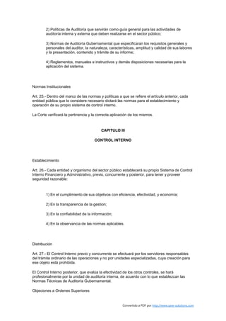2) Políticas de Auditoría que servirán como guía general para las actividades de
        auditoría interna y externa que deben realizarse en el sector público;

        3) Normas de Auditoría Gubernamental que especificaran los requisitos generales y
        personales del auditor, la naturaleza, características, amplitud y calidad de sus labores
        y la presentación, contenido y trámite de su informe;

        4) Reglamentos, manuales e instructivos y demás disposiciones necesarias para la
        aplicación del sistema.




Normas Institucionales

Art. 25.- Dentro del marco de las normas y políticas a que se refiere el artículo anterior, cada
entidad pública que lo considere necesario dictará las normas para el establecimiento y
operación de su propio sistema de control interno.

La Corte verificará la pertinencia y la correcta aplicación de los mismos.



                                          CAPITULO III

                                      CONTROL INTERNO




Establecimiento

Art. 26.- Cada entidad y organismo del sector público establecerá su propio Sistema de Control
Interno Financiero y Administrativo, previo, concurrente y posterior, para tener y proveer
seguridad razonable:



        1) En el cumplimiento de sus objetivos con eficiencia, efectividad, y economía;

        2) En la transparencia de la gestion;

        3) En la confiabilidad de la información;

        4) En la observancia de las normas aplicables.




Distribución

Art. 27.- El Control Interno previo y concurrente se efectuará por los servidores responsables
del trámite ordinario de las operaciones y no por unidades especializadas, cuya creación para
ese objeto está prohibida.

El Control Interno posterior, que evalúa la efectividad de los otros controles, se hará
profesionalmente por la unidad de auditoría interna, de acuerdo con lo que establezcan las
Normas Técnicas de Auditoría Gubernamental.

Objeciones a Ordenes Superiores


                                                       Convertido a PDF por http://www.save-solutions.com
 