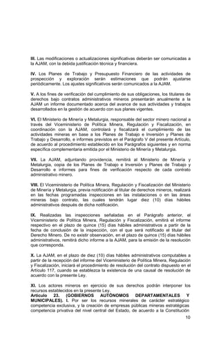 10
III. Las modificaciones o actualizaciones significativas deberán ser comunicadas a
la AJAM, con la debida justificación técnica y financiera.
IV. Los Planes de Trabajo y Presupuesto Financiero de las actividades de
prospección y exploración serán estimaciones que podrán ajustarse
periódicamente. Los ajustes significativos serán comunicados a la AJAM.
V. A los fines de verificación del cumplimiento de sus obligaciones, los titulares de
derechos bajo contratos administrativos mineros presentarán anualmente a la
AJAM un informe documentado acerca del avance de sus actividades y trabajos
desarrollados en la gestión de acuerdo con sus planes vigentes.
VI. El Ministerio de Minería y Metalurgia, responsable del sector minero nacional a
través del Viceministerio de Política Minera, Regulación y Fiscalización, en
coordinación con la AJAM, controlará y fiscalizará el cumplimiento de las
actividades mineras en base a los Planes de Trabajo e Inversión y Planes de
Trabajo y Desarrollo, e informes previstos en el Parágrafo V del presente Artículo,
de acuerdo al procedimiento establecido en los Parágrafos siguientes y en norma
específica complementaria emitida por el Ministerio de Minería y Metalurgia.
VII. La AJAM, adjuntando providencia, remitirá al Ministerio de Minería y
Metalurgia, copia de los Planes de Trabajo e Inversión y Planes de Trabajo y
Desarrollo e informes para fines de verificación respecto de cada contrato
administrativo minero.
VIII. El Viceministerio de Política Minera, Regulación y Fiscalización del Ministerio
de Minería y Metalurgia, previa notificación al titular de derechos mineros, realizará
en las fechas programadas inspecciones en las instalaciones o en las áreas
mineras bajo contrato, las cuales tendrán lugar diez (10) días hábiles
administrativos después de dicha notificación.
IX. Realizadas las inspecciones señaladas en el Parágrafo anterior, el
Viceministerio de Política Minera, Regulación y Fiscalización, emitirá el informe
respectivo en el plazo de quince (15) días hábiles administrativos a partir de la
fecha de conclusión de la inspección, con el que será notificado el titular del
Derecho Minero. De no existir observación, en el plazo de quince (15) días hábiles
administrativos, remitirá dicho informe a la AJAM, para la emisión de la resolución
que corresponda.
X. La AJAM, en el plazo de diez (10) días hábiles administrativos computables a
partir de la recepción del informe del Viceministerio de Política Minera, Regulación
y Fiscalización, iniciará el procedimiento de resolución del contrato dispuesto en el
Artículo 117, cuando se establezca la existencia de una causal de resolución de
acuerdo con la presente Ley.
XI. Los actores mineros en ejercicio de sus derechos podrán interponer los
recursos establecidos en la presente Ley.
Artículo 23. (GOBIERNOS AUTÓNOMOS DEPARTAMENTALES Y
MUNICIPALES). I. Por ser los recursos minerales de carácter estratégico
competencia exclusiva, y la creación de empresas públicas mineras estratégicas
competencia privativa del nivel central del Estado, de acuerdo a la Constitución
 