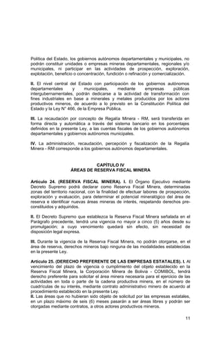11
Política del Estado, los gobiernos autónomos departamentales y municipales, no
podrán constituir unidades o empresas mineras departamentales, regionales y/o
municipales, ni participar en las actividades de prospección, exploración,
explotación, beneficio o concentración, fundición o refinación y comercialización.
II. El nivel central del Estado con participación de los gobiernos autónomos
departamentales y municipales, mediante empresas públicas
intergubernamentales, podrán dedicarse a la actividad de transformación con
fines industriales en base a minerales y metales producidos por los actores
productivos mineros, de acuerdo a lo previsto en la Constitución Política del
Estado y la Ley N° 466, de la Empresa Pública.
III. La recaudación por concepto de Regalía Minera - RM, será transferida en
forma directa y automática a través del sistema bancario en los porcentajes
definidos en la presente Ley, a las cuentas fiscales de los gobiernos autónomos
departamentales y gobiernos autónomos municipales.
IV. La administración, recaudación, percepción y fiscalización de la Regalía
Minera - RM corresponde a los gobiernos autónomos departamentales.
CAPÍTULO IV
ÁREAS DE RESERVA FISCAL MINERA
Artículo 24. (RESERVA FISCAL MINERA). I. El Órgano Ejecutivo mediante
Decreto Supremo podrá declarar como Reserva Fiscal Minera, determinadas
zonas del territorio nacional, con la finalidad de efectuar labores de prospección,
exploración y evaluación, para determinar el potencial mineralógico del área de
reserva e identificar nuevas áreas mineras de interés, respetando derechos pre-
constituidos y adquiridos.
II. El Decreto Supremo que establezca la Reserva Fiscal Minera señalada en el
Parágrafo precedente, tendrá una vigencia no mayor a cinco (5) años desde su
promulgación; a cuyo vencimiento quedará sin efecto, sin necesidad de
disposición legal expresa.
III. Durante la vigencia de la Reserva Fiscal Minera, no podrán otorgarse, en el
área de reserva, derechos mineros bajo ninguna de las modalidades establecidas
en la presente Ley.
Artículo 25. (DERECHO PREFERENTE DE LAS EMPRESAS ESTATALES). I. Al
vencimiento del plazo de vigencia o cumplimiento del objeto establecido en la
Reserva Fiscal Minera, la Corporación Minera de Bolivia - COMIBOL, tendrá
derecho preferente para solicitar el área minera necesaria para el ejercicio de las
actividades en toda o parte de la cadena productiva minera, en el número de
cuadrículas de su interés, mediante contrato administrativo minero de acuerdo al
procedimiento establecido en la presente Ley.
II. Las áreas que no hubieran sido objeto de solicitud por las empresas estatales,
en un plazo máximo de seis (6) meses pasarán a ser áreas libres y podrán ser
otorgadas mediante contratos, a otros actores productivos mineros.
 