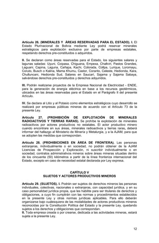 12
Artículo 26. (MINERALES Y ÁREAS RESERVADAS PARA EL ESTADO). I. El
Estado Plurinacional de Bolivia mediante Ley podrá reservar minerales
estratégicos para explotación exclusiva por parte de empresas estatales,
respetando derechos pre-constituidos o adquiridos.
II. Se declaran como áreas reservadas para el Estado, los siguientes salares y
lagunas saladas: Uyuni, Coipasa, Chiguana, Empexa, Challviri, Pastos Grandes,
Laguani, Capina, Laguna, Cañapa, Kachi, Colorada, Collpa, Lurique, Loromayu,
Coruto, Busch o Kalina, Mama Khumu, Castor, Coranto, Celeste, Hedionda, Kara,
Chulluncani, Hedionda Sud, Salares en Saucarí, Sajama y Sajama Sabaya,
salvándose derechos pre-constituidos y derechos adquiridos.
III. Podrán realizarse proyectos de la Empresa Nacional de Electricidad - ENDE,
para la generación de energía eléctrica en base a los recursos geotérmicos,
ubicados en las áreas reservadas para el Estado en el Parágrafo II del presente
Artículo.
IV. Se declara al Litio y al Potasio como elementos estratégicos cuyo desarrollo se
realizará por empresas públicas mineras de acuerdo con el Artículo 73 de la
presente Ley.
Artículo 27. (PROHIBICIÓN DE EXPLOTACIÓN DE MINERALES
RADIOACTIVOS Y TIERRAS RARAS). Se prohíbe la explotación de minerales
radioactivos por actores productivos no estatales. El actor productivo minero
cuando encontrare en sus áreas, minerales radioactivos y tierras raras, deberá
informar del hallazgo al Ministerio de Minería y Metalurgia, y a la AJAM, para que
se adopten las medidas que correspondan.
Artículo 28. (PROHIBICIONES EN ÁREA DE FRONTERA). Las personas
extranjeras, individualmente o en sociedad, no podrán obtener de la AJAM
Licencias de Prospección y Exploración, ni suscribir individualmente o en
sociedad, contratos administrativos mineros sobre áreas mineras situadas dentro
de los cincuenta (50) kilómetros a partir de la línea fronteriza internacional del
Estado, excepto en caso de necesidad estatal declarada por Ley expresa.
CAPÍTULO V
SUJETOS Y ACTORES PRODUCTIVOS MINEROS
Artículo 29. (SUJETOS). I. Podrán ser sujetos de derechos mineros las personas
individuales, colectivas, nacionales o extranjeras, con capacidad jurídica, y en su
caso personalidad jurídica propia, que les habilite para ser titulares de derechos y
obligaciones, a cuyo fin cumplirán con las normas y procedimientos establecidos
en la presente Ley y otras normas jurídicas aplicables. Para ello deberán
organizarse bajo cualesquiera de las modalidades de actores productivos mineros
reconocidas por la Constitución Política del Estado y la presente Ley, quedando
sujetos a los derechos y obligaciones que correspondan.
II. Toda empresa creada o por crearse, dedicada a las actividades mineras, estará
sujeta a la presente Ley.
 