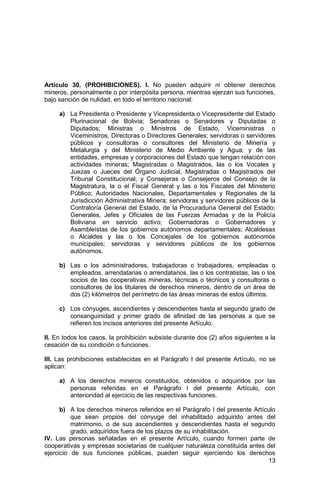 13
Artículo 30. (PROHIBICIONES). I. No pueden adquirir ni obtener derechos
mineros, personalmente o por interpósita persona, mientras ejerzan sus funciones,
bajo sanción de nulidad, en todo el territorio nacional:
a) La Presidenta o Presidente y Vicepresidenta o Vicepresidente del Estado
Plurinacional de Bolivia; Senadoras o Senadores y Diputadas o
Diputados; Ministras o Ministros de Estado, Viceministras o
Viceministros, Directoras o Directores Generales; servidoras o servidores
públicos y consultoras o consultores del Ministerio de Minería y
Metalurgia y del Ministerio de Medio Ambiente y Agua; y de las
entidades, empresas y corporaciones del Estado que tengan relación con
actividades mineras; Magistradas o Magistrados, las o los Vocales y
Juezas o Jueces del Órgano Judicial, Magistradas o Magistrados del
Tribunal Constitucional, y Consejeras o Consejeros del Consejo de la
Magistratura, la o el Fiscal General y las o los Fiscales del Ministerio
Público; Autoridades Nacionales, Departamentales y Regionales de la
Jurisdicción Administrativa Minera; servidoras y servidores públicos de la
Contraloría General del Estado, de la Procuraduría General del Estado;
Generales, Jefes y Oficiales de las Fuerzas Armadas y de la Policía
Boliviana en servicio activo; Gobernadoras o Gobernadores y
Asambleístas de los gobiernos autónomos departamentales; Alcaldesas
o Alcaldes y las o los Concejales de los gobiernos autónomos
municipales; servidoras y servidores públicos de los gobiernos
autónomos.
b) Las o los administradores, trabajadoras o trabajadores, empleadas o
empleados, arrendatarias o arrendatarios, las o los contratistas, las o los
socios de las cooperativas mineras, técnicas o técnicos y consultoras o
consultores de los titulares de derechos mineros, dentro de un área de
dos (2) kilómetros del perímetro de las áreas mineras de estos últimos.
c) Los cónyuges, ascendientes y descendientes hasta el segundo grado de
consanguinidad y primer grado de afinidad de las personas a que se
refieren los incisos anteriores del presente Artículo.
II. En todos los casos, la prohibición subsiste durante dos (2) años siguientes a la
cesación de su condición o funciones.
III. Las prohibiciones establecidas en el Parágrafo I del presente Artículo, no se
aplican:
a) A los derechos mineros constituidos, obtenidos o adquiridos por las
personas referidas en el Parágrafo I del presente Artículo, con
anterioridad al ejercicio de las respectivas funciones.
b) A los derechos mineros referidos en el Parágrafo I del presente Artículo
que sean propios del cónyuge del inhabilitado adquirido antes del
matrimonio, o de sus ascendientes y descendientes hasta el segundo
grado, adquiridos fuera de los plazos de su inhabilitación.
IV. Las personas señaladas en el presente Artículo, cuando formen parte de
cooperativas y empresas societarias de cualquier naturaleza constituida antes del
ejercicio de sus funciones públicas, pueden seguir ejerciendo los derechos
 