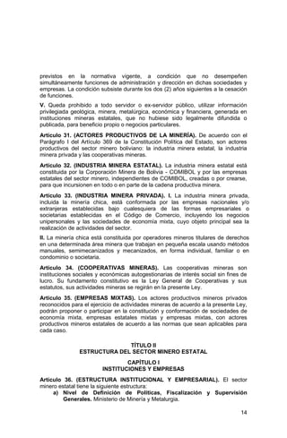 14
previstos en la normativa vigente, a condición que no desempeñen
simultáneamente funciones de administración y dirección en dichas sociedades y
empresas. La condición subsiste durante los dos (2) años siguientes a la cesación
de funciones.
V. Queda prohibido a todo servidor o ex-servidor público, utilizar información
privilegiada geológica, minera, metalúrgica, económica y financiera, generada en
instituciones mineras estatales, que no hubiese sido legalmente difundida o
publicada, para beneficio propio o negocios particulares.
Artículo 31. (ACTORES PRODUCTIVOS DE LA MINERÍA). De acuerdo con el
Parágrafo I del Artículo 369 de la Constitución Política del Estado, son actores
productivos del sector minero boliviano: la industria minera estatal, la industria
minera privada y las cooperativas mineras.
Artículo 32. (INDUSTRIA MINERA ESTATAL). La industria minera estatal está
constituida por la Corporación Minera de Bolivia - COMIBOL y por las empresas
estatales del sector minero, independientes de COMIBOL, creadas o por crearse,
para que incursionen en todo o en parte de la cadena productiva minera.
Artículo 33. (INDUSTRIA MINERA PRIVADA). I. La industria minera privada,
incluida la minería chica, está conformada por las empresas nacionales y/o
extranjeras establecidas bajo cualesquiera de las formas empresariales o
societarias establecidas en el Código de Comercio, incluyendo los negocios
unipersonales y las sociedades de economía mixta, cuyo objeto principal sea la
realización de actividades del sector.
II. La minería chica está constituida por operadores mineros titulares de derechos
en una determinada área minera que trabajan en pequeña escala usando métodos
manuales, semimecanizados y mecanizados, en forma individual, familiar o en
condominio o societaria.
Artículo 34. (COOPERATIVAS MINERAS). Las cooperativas mineras son
instituciones sociales y económicas autogestionarias de interés social sin fines de
lucro. Su fundamento constitutivo es la Ley General de Cooperativas y sus
estatutos, sus actividades mineras se regirán en la presente Ley.
Artículo 35. (EMPRESAS MIXTAS). Los actores productivos mineros privados
reconocidos para el ejercicio de actividades mineras de acuerdo a la presente Ley,
podrán proponer o participar en la constitución y conformación de sociedades de
economía mixta, empresas estatales mixtas y empresas mixtas, con actores
productivos mineros estatales de acuerdo a las normas que sean aplicables para
cada caso.
TÍTULO II
ESTRUCTURA DEL SECTOR MINERO ESTATAL
CAPÍTULO I
INSTITUCIONES Y EMPRESAS
Artículo 36. (ESTRUCTURA INSTITUCIONAL Y EMPRESARIAL). El sector
minero estatal tiene la siguiente estructura:
a) Nivel de Definición de Políticas, Fiscalización y Supervisión
Generales. Ministerio de Minería y Metalurgia.
 