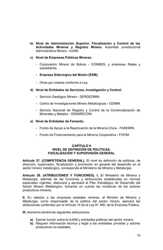 15
b) Nivel de Administración Superior, Fiscalización y Control de las
Actividades Mineras y Registro Minero. Autoridad Jurisdiccional
Administrativa Minera - AJAM.
c) Nivel de Empresas Públicas Mineras.
- Corporación Minera de Bolivia - COMIBOL y empresas filiales y
subsidiarias.
- Empresa Siderúrgica del Mutún (ESM).
- Otras por crearse conforme a Ley.
d) Nivel de Entidades de Servicios, Investigación y Control.
- Servicio Geológico Minero - SERGEOMIN.
- Centro de Investigaciones Minero Metalúrgicas - CEIMM.
- Servicio Nacional de Registro y Control de la Comercialización de
Minerales y Metales - SENARECOM.
e) Nivel de Entidades de Fomento.
- Fondo de Apoyo a la Reactivación de la Minería Chica - FAREMIN.
- Fondo de Financiamiento para la Minería Cooperativa - FOFIM.
CAPÍTULO II
NIVEL DE DEFINICIÓN DE POLÍTICAS,
FISCALIZACIÓN Y SUPERVISIÓN GENERAL
Artículo 37. (COMPETENCIA GENERAL). El nivel de definición de políticas, de
dirección, supervisión, fiscalización y promoción en general del desarrollo en el
sector minero metalúrgico, corresponde al Ministerio de Minería y Metalurgia.
Artículo 38. (ATRIBUCIONES Y FUNCIONES). I. El Ministerio de Minería y
Metalurgia, además de las funciones y atribuciones establecidas en normas
especiales vigentes, elaborará y aprobará el Plan Estratégico de Desarrollo del
Sector Minero Metalúrgico, tomando en cuenta las iniciativas de los actores
productivos mineros.
II. En relación a las empresas estatales mineras, el Ministro de Minería y
Metalurgia, como responsable de la política del sector minero, ejercerá las
atribuciones conferidas por el Artículo 14 de la Ley N° 466, de la Empresa Pública.
III. Asimismo tendrá las siguientes atribuciones:
a) Ejercer tuición sobre la AJAM y entidades públicas del sector minero.
b) Requerir información técnica y legal a las entidades privadas y actores
productivos no estatales.
 