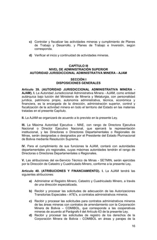 16
c) Controlar y fiscalizar las actividades mineras y cumplimiento de Planes
de Trabajo y Desarrollo, y Planes de Trabajo e Inversión, según
corresponda.
d) Verificar el inicio y continuidad de actividades mineras.
CAPÍTULO III
NIVEL DE ADMINISTRACIÓN SUPERIOR
AUTORIDAD JURISDICCIONAL ADMINISTRATIVA MINERA - AJAM
SECCIÓN I
DISPOSICIONES GENERALES
Artículo 39. (AUTORIDAD JURISDICCIONAL ADMINISTRATIVA MINERA -
AJAM). I. La Autoridad Jurisdiccional Administrativa Minera - AJAM, como entidad
autárquica bajo tuición del Ministerio de Minería y Metalurgia, con personalidad
jurídica, patrimonio propio, autonomía administrativa, técnica, económica y
financiera, es la encargada de la dirección, administración superior, control y
fiscalización de la actividad minera en todo el territorio del Estado en las materias
tratadas en el presente Capítulo.
II. La AJAM se organizará de acuerdo a lo previsto en la presente Ley.
III. La Máxima Autoridad Ejecutiva - MAE, con rango de Directora Ejecutiva
Nacional o Director Ejecutivo Nacional, que ejercerá la representación
institucional, y las Directoras o Directores Departamentales o Regionales de
Minas, serán designadas o designados por el Presidente del Estado Plurinacional
de Bolivia mediante Resolución Suprema.
IV. Para el cumplimiento de sus funciones la AJAM, contará con autoridades
departamentales y/o regionales, cuyas máximas autoridades tendrán el rango de
Directoras o Directores Departamentales o Regionales.
V. Las atribuciones del ex-Servicio Técnico de Minas - SETMIN, serán ejercidas
por la Dirección de Catastro y Cuadriculado Minero, conforme a la presente Ley.
Artículo 40. (ATRIBUCIONES Y FINANCIAMIENTO). I. La AJAM tendrá las
siguientes atribuciones:
a) Administrar el Registro Minero, Catastro y Cuadriculado Minero, a través
de una dirección especializada.
b) Recibir y procesar las solicitudes de adecuación de las Autorizaciones
Transitorias Especiales - ATE's, a contratos administrativos mineros.
c) Recibir y procesar las solicitudes para contratos administrativos mineros
de las áreas mineras con contratos de arrendamiento con la Corporación
Minera de Bolivia – COMIBOL, que corresponde a las cooperativas
mineras de acuerdo al Parágrafo I del Artículo 63 de la presente Ley.
d) Recibir y procesar las solicitudes de registro de los derechos de la
Corporación Minera de Bolivia - COMIBOL en áreas y parajes de la
 