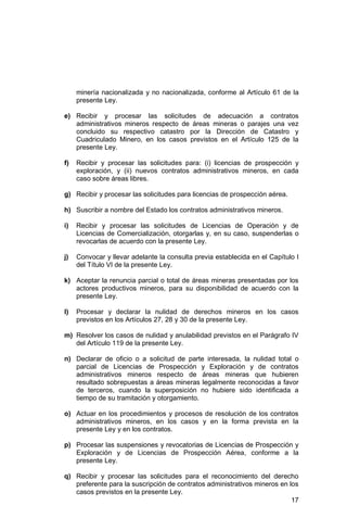 17
minería nacionalizada y no nacionalizada, conforme al Artículo 61 de la
presente Ley.
e) Recibir y procesar las solicitudes de adecuación a contratos
administrativos mineros respecto de áreas mineras o parajes una vez
concluido su respectivo catastro por la Dirección de Catastro y
Cuadriculado Minero, en los casos previstos en el Artículo 125 de la
presente Ley.
f) Recibir y procesar las solicitudes para: (i) licencias de prospección y
exploración, y (ii) nuevos contratos administrativos mineros, en cada
caso sobre áreas libres.
g) Recibir y procesar las solicitudes para licencias de prospección aérea.
h) Suscribir a nombre del Estado los contratos administrativos mineros.
i) Recibir y procesar las solicitudes de Licencias de Operación y de
Licencias de Comercialización, otorgarlas y, en su caso, suspenderlas o
revocarlas de acuerdo con la presente Ley.
j) Convocar y llevar adelante la consulta previa establecida en el Capítulo I
del Título VI de la presente Ley.
k) Aceptar la renuncia parcial o total de áreas mineras presentadas por los
actores productivos mineros, para su disponibilidad de acuerdo con la
presente Ley.
l) Procesar y declarar la nulidad de derechos mineros en los casos
previstos en los Artículos 27, 28 y 30 de la presente Ley.
m) Resolver los casos de nulidad y anulabilidad previstos en el Parágrafo IV
del Artículo 119 de la presente Ley.
n) Declarar de oficio o a solicitud de parte interesada, la nulidad total o
parcial de Licencias de Prospección y Exploración y de contratos
administrativos mineros respecto de áreas mineras que hubieren
resultado sobrepuestas a áreas mineras legalmente reconocidas a favor
de terceros, cuando la superposición no hubiere sido identificada a
tiempo de su tramitación y otorgamiento.
o) Actuar en los procedimientos y procesos de resolución de los contratos
administrativos mineros, en los casos y en la forma prevista en la
presente Ley y en los contratos.
p) Procesar las suspensiones y revocatorias de Licencias de Prospección y
Exploración y de Licencias de Prospección Aérea, conforme a la
presente Ley.
q) Recibir y procesar las solicitudes para el reconocimiento del derecho
preferente para la suscripción de contratos administrativos mineros en los
casos previstos en la presente Ley.
 