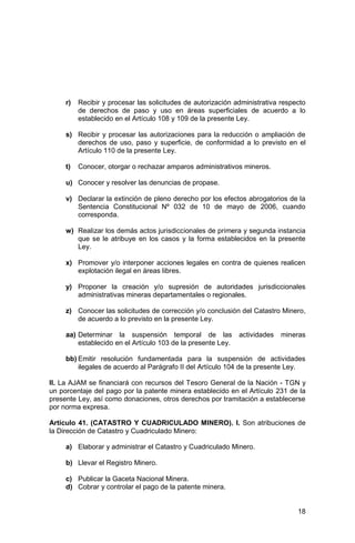 18
r) Recibir y procesar las solicitudes de autorización administrativa respecto
de derechos de paso y uso en áreas superficiales de acuerdo a lo
establecido en el Artículo 108 y 109 de la presente Ley.
s) Recibir y procesar las autorizaciones para la reducción o ampliación de
derechos de uso, paso y superficie, de conformidad a lo previsto en el
Artículo 110 de la presente Ley.
t) Conocer, otorgar o rechazar amparos administrativos mineros.
u) Conocer y resolver las denuncias de propase.
v) Declarar la extinción de pleno derecho por los efectos abrogatorios de la
Sentencia Constitucional Nº 032 de 10 de mayo de 2006, cuando
corresponda.
w) Realizar los demás actos jurisdiccionales de primera y segunda instancia
que se le atribuye en los casos y la forma establecidos en la presente
Ley.
x) Promover y/o interponer acciones legales en contra de quienes realicen
explotación ilegal en áreas libres.
y) Proponer la creación y/o supresión de autoridades jurisdiccionales
administrativas mineras departamentales o regionales.
z) Conocer las solicitudes de corrección y/o conclusión del Catastro Minero,
de acuerdo a lo previsto en la presente Ley.
aa) Determinar la suspensión temporal de las actividades mineras
establecido en el Artículo 103 de la presente Ley.
bb) Emitir resolución fundamentada para la suspensión de actividades
ilegales de acuerdo al Parágrafo II del Artículo 104 de la presente Ley.
II. La AJAM se financiará con recursos del Tesoro General de la Nación - TGN y
un porcentaje del pago por la patente minera establecido en el Artículo 231 de la
presente Ley, así como donaciones, otros derechos por tramitación a establecerse
por norma expresa.
Artículo 41. (CATASTRO Y CUADRICULADO MINERO). I. Son atribuciones de
la Dirección de Catastro y Cuadriculado Minero:
a) Elaborar y administrar el Catastro y Cuadriculado Minero.
b) Llevar el Registro Minero.
c) Publicar la Gaceta Nacional Minera.
d) Cobrar y controlar el pago de la patente minera.
 