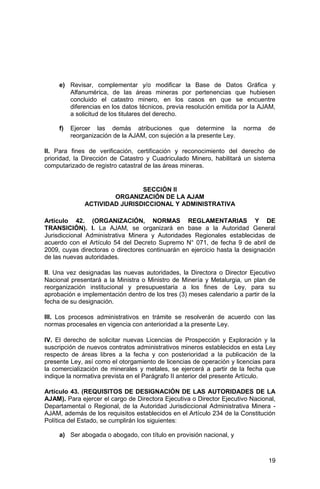 19
e) Revisar, complementar y/o modificar la Base de Datos Gráfica y
Alfanumérica, de las áreas mineras por pertenencias que hubiesen
concluido el catastro minero, en los casos en que se encuentre
diferencias en los datos técnicos, previa resolución emitida por la AJAM,
a solicitud de los titulares del derecho.
f) Ejercer las demás atribuciones que determine la norma de
reorganización de la AJAM, con sujeción a la presente Ley.
II. Para fines de verificación, certificación y reconocimiento del derecho de
prioridad, la Dirección de Catastro y Cuadriculado Minero, habilitará un sistema
computarizado de registro catastral de las áreas mineras.
SECCIÓN II
ORGANIZACIÓN DE LA AJAM
ACTIVIDAD JURISDICCIONAL Y ADMINISTRATIVA
Artículo 42. (ORGANIZACIÓN, NORMAS REGLAMENTARIAS Y DE
TRANSICIÓN). I. La AJAM, se organizará en base a la Autoridad General
Jurisdiccional Administrativa Minera y Autoridades Regionales establecidas de
acuerdo con el Artículo 54 del Decreto Supremo N° 071, de fecha 9 de abril de
2009, cuyas directoras o directores continuarán en ejercicio hasta la designación
de las nuevas autoridades.
II. Una vez designadas las nuevas autoridades, la Directora o Director Ejecutivo
Nacional presentará a la Ministra o Ministro de Minería y Metalurgia, un plan de
reorganización institucional y presupuestaria a los fines de Ley, para su
aprobación e implementación dentro de los tres (3) meses calendario a partir de la
fecha de su designación.
III. Los procesos administrativos en trámite se resolverán de acuerdo con las
normas procesales en vigencia con anterioridad a la presente Ley.
IV. El derecho de solicitar nuevas Licencias de Prospección y Exploración y la
suscripción de nuevos contratos administrativos mineros establecidos en esta Ley
respecto de áreas libres a la fecha y con posterioridad a la publicación de la
presente Ley, así como el otorgamiento de licencias de operación y licencias para
la comercialización de minerales y metales, se ejercerá a partir de la fecha que
indique la normativa prevista en el Parágrafo II anterior del presente Artículo.
Artículo 43. (REQUISITOS DE DESIGNACIÓN DE LAS AUTORIDADES DE LA
AJAM). Para ejercer el cargo de Directora Ejecutiva o Director Ejecutivo Nacional,
Departamental o Regional, de la Autoridad Jurisdiccional Administrativa Minera -
AJAM, además de los requisitos establecidos en el Artículo 234 de la Constitución
Política del Estado, se cumplirán los siguientes:
a) Ser abogada o abogado, con título en provisión nacional, y
 