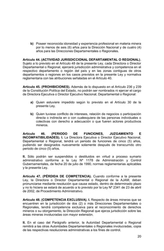 20
b) Poseer reconocida idoneidad y experiencia profesional en materia minera
por lo menos de seis (6) años para la Dirección Nacional y de cuatro (4)
años para las Direcciones Departamentales o Regionales.
Artículo 44. (ACTIVIDAD JURISDICCIONAL DEPARTAMENTAL O REGIONAL).
Sujeto a lo previsto en el Artículo 48 de la presente Ley, cada Directora o Director
Departamental o Regional, ejercerá jurisdicción administrativa y competencia en el
respectivo departamento o región del país y en las zonas contiguas de otros
departamentos o regiones en los casos previstos en la presente Ley y normativa
reglamentaria con las atribuciones señaladas en el Artículo 40.
Artículo 45. (PROHIBICIONES). Además de lo dispuesto en el Artículo 236 y 239
de la Constitución Política del Estado, no podrán ser nombrados ni ejercer el cargo
de Directora Ejecutiva o Director Ejecutivo Nacional, Departamental o Regional:
a) Quien estuviere impedido según lo previsto en el Artículo 30 de la
presente Ley.
b) Quien tuviese conflicto de intereses, relación de negocios o participación
directa o indirecta en o con cualesquiera de las personas individuales o
colectivas con derecho a adecuación o que fueren actores productivos
mineros.
Artículo 46. (PERIODO DE FUNCIONES, JUZGAMIENTO E
INCOMPATIBILIDADES). I. La Directora Ejecutiva o Director Ejecutivo Nacional,
Departamental o Regional, tendrá un periodo de funciones de cinco (5) años,
pudiendo ser designados nuevamente solamente después de transcurrido otro
periodo de cinco (5) años.
II. Sólo podrán ser suspendidos o destituidos en virtud a proceso sumario
administrativo conforme a la Ley Nº 1178 de Administración y Control
Gubernamentales, de fecha 20 de julio de 1990, normas reglamentarias aplicables
y la presente Ley.
Artículo 47. (PÉRDIDA DE COMPETENCIA). Cuando conforme a la presente
Ley, la Directora o Director Departamental o Regional de la AJAM, deban
pronunciarse mediante resolución que cause estado, dentro de determinado plazo
y no lo hiciera se estará de acuerdo a lo previsto por la Ley Nº 2341 de 23 de abril
de 2002, de Procedimiento Administrativo.
Artículo 48. (COMPETENCIA EXCLUSIVA). I. Respecto de áreas mineras que se
encuentren en la jurisdicción de dos (2) o más Direcciones Departamentales o
Regionales, tendrá competencia exclusiva para el reconocimiento de derechos
mineros o su otorgamiento, la Dirección Regional que ejerza jurisdicción sobre las
áreas mineras involucradas con mayor extensión.
II. En el caso del Parágrafo anterior, la Autoridad Departamental o Regional
remitirá a las otras Autoridades Departamentales o Regionales involucradas, copia
de las respectivas resoluciones administrativas a los fines de control.
 