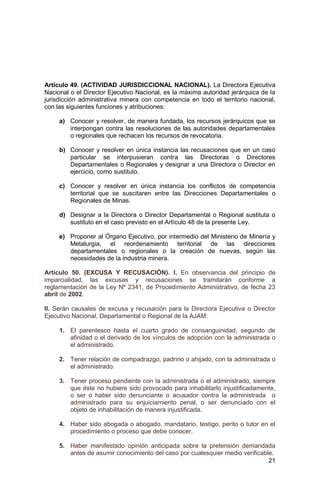21
Artículo 49. (ACTIVIDAD JURISDICCIONAL NACIONAL). La Directora Ejecutiva
Nacional o el Director Ejecutivo Nacional, es la máxima autoridad jerárquica de la
jurisdicción administrativa minera con competencia en todo el territorio nacional,
con las siguientes funciones y atribuciones:
a) Conocer y resolver, de manera fundada, los recursos jerárquicos que se
interpongan contra las resoluciones de las autoridades departamentales
o regionales que rechacen los recursos de revocatoria.
b) Conocer y resolver en única instancia las recusaciones que en un caso
particular se interpusieran contra las Directoras o Directores
Departamentales o Regionales y designar a una Directora o Director en
ejercicio, como sustituto.
c) Conocer y resolver en única instancia los conflictos de competencia
territorial que se suscitaren entre las Direcciones Departamentales o
Regionales de Minas.
d) Designar a la Directora o Director Departamental o Regional sustituta o
sustituto en el caso previsto en el Artículo 48 de la presente Ley.
e) Proponer al Órgano Ejecutivo, por intermedio del Ministerio de Minería y
Metalurgia, el reordenamiento territorial de las direcciones
departamentales o regionales o la creación de nuevas, según las
necesidades de la industria minera.
Artículo 50. (EXCUSA Y RECUSACIÓN). I. En observancia del principio de
imparcialidad, las excusas y recusaciones se tramitarán conforme a
reglamentación de la Ley Nº 2341, de Procedimiento Administrativo, de fecha 23
abril de 2002.
II. Serán causales de excusa y recusación para la Directora Ejecutiva o Director
Ejecutivo Nacional, Departamental o Regional de la AJAM:
1. El parentesco hasta el cuarto grado de consanguinidad, segundo de
afinidad o el derivado de los vínculos de adopción con la administrada o
el administrado.
2. Tener relación de compadrazgo, padrino o ahijado, con la administrada o
el administrado.
3. Tener proceso pendiente con la administrada o el administrado, siempre
que éste no hubiere sido provocado para inhabilitarlo injustificadamente,
o ser o haber sido denunciante o acusador contra la administrada o
administrado para su enjuiciamiento penal, o ser denunciado con el
objeto de inhabilitación de manera injustificada.
4. Haber sido abogada o abogado, mandatario, testigo, perito o tutor en el
procedimiento o proceso que debe conocer.
5. Haber manifestado opinión anticipada sobre la pretensión demandada
antes de asumir conocimiento del caso por cualesquier medio verificable.
 