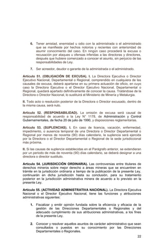 22
6. Tener amistad, enemistad u odio con la administrada o el administrado
que se manifieste por hechos notorios y recientes con anterioridad de
asumir conocimiento del caso. En ningún caso procederá la excusa o
recusación por ataques u ofensas inferidas a las directoras y directores,
después que hubiere comenzado a conocer el asunto, sin perjuicio de las
responsabilidades de Ley.
7. Ser acreedor, deudor o garante de la administrada o el administrado.
Artículo 51. (OBLIGACIÓN DE EXCUSA). I. La Directora Ejecutiva o Director
Ejecutivo Nacional, Departamental o Regional, comprendido en cualquiera de las
causales de excusa, deberá apartarse en su primera actuación de oficio, en cuyo
caso la Directora Ejecutiva o el Director Ejecutivo Nacional, Departamental o
Regional, quedará apartado definitivamente de conocer la causa. Tratándose de la
Directora o Director Nacional, lo sustituirá el Ministerio de Minería y Metalurgia.
II. Todo acto o resolución posterior de la Directora o Director excusado, dentro de
la misma causa, será nulo.
Artículo 52. (RESPONSABILIDAD). La omisión de excusa será causal de
responsabilidad de acuerdo a la Ley N° 1178, de Administración y Control
Gubernamentales, de fecha 20 de julio de 1990, y disposiciones reglamentarias.
Artículo 53. (SUPLENCIAS). I. En caso de licencia, vacación, enfermedad,
impedimento, o ausencia temporal de una Directora o Director Departamental o
Regional por menos de noventa (90) días calendario, la suplencia será ejercida
por la Directora o el Director Departamental o Regional de la sede jurisdiccional
más próxima.
II. Si las causas de suplencia establecidas en el Parágrafo anterior, se extendieran
por un periodo de más de noventa (90) días calendario, se deberá designar a una
directora o director sustituto.
Artículo 54. (JURISDICCIÓN ORDINARIA). Las controversias entre titulares de
derechos mineros sobre mejor derecho a áreas mineras que se encuentren en
trámite en la jurisdicción ordinaria a tiempo de la publicación de la presente Ley,
continuarán en dicha jurisdicción hasta su conclusión, para su tratamiento
posterior en la jurisdicción administrativa minera de acuerdo a lo previsto en la
presente Ley.
Artículo 55. (ACTIVIDAD ADMINISTRATIVA NACIONAL). La Directora Ejecutiva
Nacional o el Director Ejecutivo Nacional, tiene las funciones y atribuciones
administrativas siguientes:
1. Fiscalizar y emitir opinión fundada sobre la eficiencia y eficacia de la
gestión de las Direcciones Departamentales o Regionales y del
adecuado cumplimiento de sus atribuciones administrativas, a los fines
de la presente Ley.
2. Conocer y resolver aquellos asuntos de carácter administrativo que sean
consultados o puestos en su conocimiento por las Direcciones
Departamentales o Regionales.
 