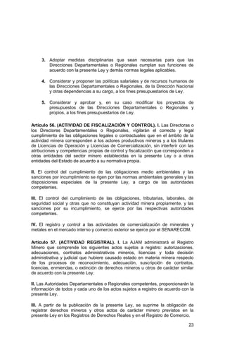 23
3. Adoptar medidas disciplinarias que sean necesarias para que las
Direcciones Departamentales o Regionales cumplan sus funciones de
acuerdo con la presente Ley y demás normas legales aplicables.
4. Considerar y proponer las políticas salariales y de recursos humanos de
las Direcciones Departamentales o Regionales, de la Dirección Nacional
y otras dependencias a su cargo, a los fines presupuestarios de Ley.
5. Considerar y aprobar y, en su caso modificar los proyectos de
presupuestos de las Direcciones Departamentales o Regionales y
propios, a los fines presupuestarios de Ley.
Artículo 56. (ACTIVIDAD DE FISCALIZACIÓN Y CONTROL). I. Las Directoras o
los Directores Departamentales o Regionales, vigilarán el correcto y legal
cumplimiento de las obligaciones legales o contractuales que en el ámbito de la
actividad minera corresponden a los actores productivos mineros y a los titulares
de Licencias de Operación y Licencias de Comercialización, sin interferir con las
atribuciones y competencias propias de control y fiscalización que corresponden a
otras entidades del sector minero establecidas en la presente Ley o a otras
entidades del Estado de acuerdo a su normativa propia.
II. El control del cumplimiento de las obligaciones medio ambientales y las
sanciones por incumplimiento se rigen por las normas ambientales generales y las
disposiciones especiales de la presente Ley, a cargo de las autoridades
competentes.
III. El control del cumplimiento de las obligaciones, tributarias, laborales, de
seguridad social y otras que no constituyan actividad minera propiamente, y las
sanciones por su incumplimiento, se ejerce por las respectivas autoridades
competentes.
IV. El registro y control a las actividades de comercialización de minerales y
metales en el mercado interno y comercio exterior se ejerce por el SENARECOM.
Artículo 57. (ACTIVIDAD REGISTRAL). I. La AJAM administrará el Registro
Minero que comprende los siguientes actos sujetos a registro: autorizaciones,
adecuaciones, contratos administrativos mineros, licencias y toda decisión
administrativa y judicial que hubiere causado estado en materia minera respecto
de los procesos de reconocimiento, adecuación, suscripción de contratos,
licencias, enmiendas, o extinción de derechos mineros u otros de carácter similar
de acuerdo con la presente Ley.
II. Las Autoridades Departamentales o Regionales competentes, proporcionarán la
información de todos y cada uno de los actos sujetos a registro de acuerdo con la
presente Ley.
III. A partir de la publicación de la presente Ley, se suprime la obligación de
registrar derechos mineros y otros actos de carácter minero previstos en la
presente Ley en los Registros de Derechos Reales y en el Registro de Comercio.
 