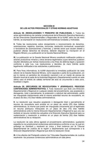 24
SECCIÓN III
DE LOS ACTOS PROCESALES Y OTRAS NORMAS ADJETIVAS
Artículo 58. (RESOLUCIONES Y PRINCIPIO DE PUBLICIDAD). I. Todos los
actos administrativos de carácter jurisdiccional de la Dirección Ejecutiva Nacional y
de las Direcciones Departamentales o Regionales de la AJAM, salvo los de mero
trámite, se expresarán en resoluciones administrativas fundadas y motivadas.
II. Todas las resoluciones sobre otorgamiento o reconocimiento de derechos,
autorizaciones, registros, licencias, renuncias, resolución contractual, suspensión
o revocatoria de autorizaciones y licencias, y demás actos que causen estado y
pudieran afectar derechos de terceros, deberán disponer su inscripción en el
Registro Minero y su publicación en la Gaceta Nacional Minera.
III. La publicación en la Gaceta Nacional Minera constituirá notificación pública a
actores productivos mineros y otros terceros legitimados cuyos derechos pudieren
resultar afectados por dichas resoluciones a los fines de defensa legal y oposición
conforme a esta Ley. Las resoluciones y decretos de mero trámite serán
legalmente notificadas a los solicitantes o peticionarios.
IV. Para fines informativos, la AJAM dispondrá la inmediata publicación de cada
edición de la Gaceta Nacional Minera, como separata o parte de la publicación, en
por lo menos un periódico de circulación nacional o en un medio de prensa de
difusión local de la sede de la Autoridad Regional o Departamental cuando en este
último caso el ámbito de validez territorial del acto se circunscribe a esta zona,
localidad o región.
Artículo 59. (RECURSOS DE REVOCATORIA Y JERÁRQUICO, PROCESO
CONTENCIOSO ADMINISTRATIVO). I. Toda resolución que dicte una Dirección
Departamental o Regional en cualquier estado del procedimiento, sea aceptando o
denegando, total o parcialmente, la pretensión o solicitud del administrado, podrá
ser impugnada interponiendo ante la misma autoridad recurso de revocatoria, en
el plazo de diez (10) días hábiles administrativos.
II. La resolución que resuelva aceptando o denegando total o parcialmente el
recurso de revocatoria será emitida en un plazo de veinte (20) días hábiles
administrativos, la misma que podrá ser impugnada únicamente por el legitimado
en recurso jerárquico interpuesto en un plazo de diez (10) días hábiles
administrativos ante la misma Dirección Departamental o Regional la que una vez
recibido el recurso remitirá los actuados a la Dirección Ejecutiva Nacional para su
sustanciación y resolución a emitirse en un plazo de treinta (30) días hábiles
administrativos de su recepción.
La resolución de esta última agotará el procedimiento administrativo, quedando
expedita la vía jurisdiccional contenciosa administrativa conforme a Ley, la cual sin
embargo se tramitará y resolverá en única y final instancia por el Tribunal
Departamental de Justicia de la región o departamento que corresponda a la
Dirección Departamental o Regional que dictó la resolución inicial.
III. A los efectos del Parágrafo anterior los Tribunales Departamentales de Justicia
resolverán los procesos contencioso administrativos en sala plena.
 