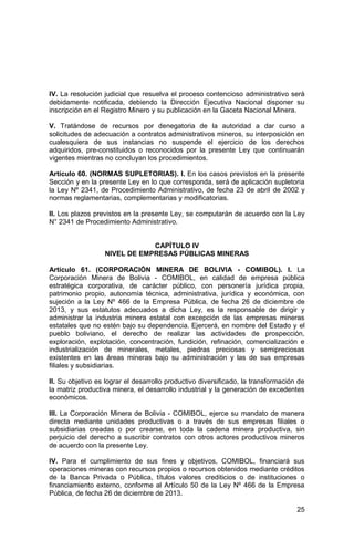 25
IV. La resolución judicial que resuelva el proceso contencioso administrativo será
debidamente notificada, debiendo la Dirección Ejecutiva Nacional disponer su
inscripción en el Registro Minero y su publicación en la Gaceta Nacional Minera.
V. Tratándose de recursos por denegatoria de la autoridad a dar curso a
solicitudes de adecuación a contratos administrativos mineros, su interposición en
cualesquiera de sus instancias no suspende el ejercicio de los derechos
adquiridos, pre-constituidos o reconocidos por la presente Ley que continuarán
vigentes mientras no concluyan los procedimientos.
Artículo 60. (NORMAS SUPLETORIAS). I. En los casos previstos en la presente
Sección y en la presente Ley en lo que corresponda, será de aplicación supletoria
la Ley Nº 2341, de Procedimiento Administrativo, de fecha 23 de abril de 2002 y
normas reglamentarias, complementarias y modificatorias.
II. Los plazos previstos en la presente Ley, se computarán de acuerdo con la Ley
N° 2341 de Procedimiento Administrativo.
CAPÍTULO IV
NIVEL DE EMPRESAS PÚBLICAS MINERAS
Artículo 61. (CORPORACIÓN MINERA DE BOLIVIA - COMIBOL). I. La
Corporación Minera de Bolivia - COMIBOL, en calidad de empresa pública
estratégica corporativa, de carácter público, con personería jurídica propia,
patrimonio propio, autonomía técnica, administrativa, jurídica y económica, con
sujeción a la Ley Nº 466 de la Empresa Pública, de fecha 26 de diciembre de
2013, y sus estatutos adecuados a dicha Ley, es la responsable de dirigir y
administrar la industria minera estatal con excepción de las empresas mineras
estatales que no estén bajo su dependencia. Ejercerá, en nombre del Estado y el
pueblo boliviano, el derecho de realizar las actividades de prospección,
exploración, explotación, concentración, fundición, refinación, comercialización e
industrialización de minerales, metales, piedras preciosas y semipreciosas
existentes en las áreas mineras bajo su administración y las de sus empresas
filiales y subsidiarias.
II. Su objetivo es lograr el desarrollo productivo diversificado, la transformación de
la matriz productiva minera, el desarrollo industrial y la generación de excedentes
económicos.
III. La Corporación Minera de Bolivia - COMIBOL, ejerce su mandato de manera
directa mediante unidades productivas o a través de sus empresas filiales o
subsidiarias creadas o por crearse, en toda la cadena minera productiva, sin
perjuicio del derecho a suscribir contratos con otros actores productivos mineros
de acuerdo con la presente Ley.
IV. Para el cumplimiento de sus fines y objetivos, COMIBOL, financiará sus
operaciones mineras con recursos propios o recursos obtenidos mediante créditos
de la Banca Privada o Pública, títulos valores crediticios o de instituciones o
financiamiento externo, conforme al Artículo 50 de la Ley Nº 466 de la Empresa
Pública, de fecha 26 de diciembre de 2013.
 