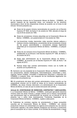 26
V. Los derechos mineros de la Corporación Minera de Bolivia - COMIBOL, se
ejercen respecto de las siguientes áreas, con excepción de los derechos
reconocidos a favor de las cooperativas mineras de acuerdo con el inciso b) del
Artículo 130 de la presente Ley:
a) Áreas de los grupos mineros nacionalizados de acuerdo con el Decreto
Supremo Nº 3223, de fecha 31 de octubre de 1952, elevado al rango de
Ley el 29 de octubre de 1956.
b) Áreas de concesiones mineras adquiridas por la Corporación Minera de
Bolivia - COMIBOL, con posterioridad al 31 de octubre de 1952.
c) Las bocaminas, niveles, desmontes, colas, escorias, relaves, pallacos y
residuos mineros metalúrgicos, provenientes de las concesiones mineras
de los grupos nacionalizados y concesiones mineras legalmente
adquiridas por la Corporación Minera de Bolivia - COMIBOL, a cualquier
título.
d) Áreas de uso exclusivo de la Corporación Minera de Bolivia - COMIBOL,
establecidas en el Artículo 2 del Decreto Supremo Nº 1369, de fecha 3
de octubre de 2012.
e) Áreas bajo administración de la Corporación Minera de Bolivia -
COMIBOL, de acuerdo con el Decreto Supremo Nº 1308, de fecha 1 de
agosto de 2012.
f) Nuevas áreas bajo contrato administrativo minero con la AJAM, de
acuerdo con la presente Ley.
VI. Asimismo son de propiedad de la Corporación Minera de Bolivia - COMIBOL
los campamentos, plantas metalúrgicas, hidrometalúrgicas, industriales y otras,
ingenios, bienes muebles, inmuebles e instalaciones adquiridos u obtenidos por
COMIBOL a cualquier título, con excepción de los transferidos legalmente con
anterioridad a la presente Ley.
VII. Al cumplimiento del plazo del contrato administrativo minero suscrito por las
cooperativas mineras con la AJAM en áreas de la minería nacionalizada de
COMIBOL, las áreas mineras retornarán a la administración de la Corporación
Minera de Bolivia, en caso de que no exista renovación del contrato.
Artículo 62. (CONTINUIDAD DE DERECHOS, CONTRATOS Y ADECUACIÓN).
I. La Corporación Minera de Bolivia - COMIBOL, continuará ejerciendo derechos
mineros sobre las áreas mineras y parajes mineros de la minería nacionalizada
que permanezcan bajo su administración de acuerdo con el Artículo 61 de la
presente Ley y sobre otras Autorizaciones Transitorias Especiales de la
Corporación Minera de Bolivia - COMIBOL, sujetas a adecuación.
II. Tratándose de contratos vigentes de arrendamiento y riesgo compartido
suscritos por la Corporación Minera de Bolivia - COMIBOL, con actores
productivos mineros con anterioridad a la vigencia de la presente Ley, los mismos
continuarán vigentes y las partes deberán renegociar sus términos y condiciones
para la suscripción de un nuevo contrato. Si el contrato de arrendamiento o riesgo
 