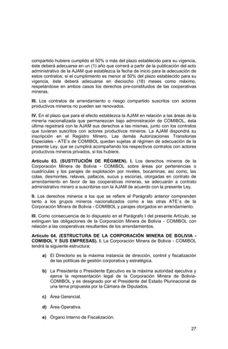 27
compartido hubiere cumplido el 50% o más del plazo establecido para su vigencia,
éste deberá adecuarse en un (1) año que correrá a partir de la publicación del acto
administrativo de la AJAM que establezca la fecha de inicio para la adecuación de
estos contratos; si el cumplimiento es menor al 50% del plazo establecido para su
vigencia, éste deberá adecuarse en dieciocho (18) meses como máximo,
respetándose en ambos casos los derechos pre-constituidos de las cooperativas
mineras.
III. Los contratos de arrendamiento o riesgo compartido suscritos con actores
productivos mineros no pueden ser renovados.
IV. En el plazo que para el efecto establezca la AJAM en relación a las áreas de la
minería nacionalizada que permanezcan bajo administración de COMIBOL, ésta
última registrará con la AJAM sus derechos a las mismas, junto con los contratos
que tuvieran suscritos con actores productivos mineros. La AJAM dispondrá su
inscripción en el Registro Minero. Las demás Autorizaciones Transitorias
Especiales - ATE’s de COMIBOL quedan sujetas al régimen de adecuación de la
presente Ley, que se cumplirá acompañando los respectivos contratos con actores
productivos mineros privados, si los hubiere.
Artículo 63. (SUSTITUCIÓN DE RÉGIMEN). I. Los derechos mineros de la
Corporación Minera de Bolivia - COMIBOL sobre áreas por pertenencias o
cuadrículas y los parajes de explotación por niveles, bocaminas; así como, las
colas, desmontes, relaves, pallacos, sucus y escorias, otorgadas en contrato de
arrendamiento en favor de las cooperativas mineras, se adecuarán a contrato
administrativo minero a suscribirse con la AJAM de acuerdo con la presente Ley.
II. Los derechos mineros a los que se refiere el Parágrafo anterior comprenden
tanto a los grupos mineros nacionalizados como a las otras ATE´s de la
Corporación Minera de Bolivia - COMIBOL y parajes otorgados en arrendamiento.
III. Como consecuencia de lo dispuesto en el Parágrafo I del presente Artículo, se
extinguen las obligaciones de la Corporación Minera de Bolivia - COMIBOL con
relación a las cooperativas resultantes de los arrendamientos.
Artículo 64. (ESTRUCTURA DE LA CORPORACIÓN MINERA DE BOLIVIA -
COMIBOL Y SUS EMPRESAS). I. La Corporación Minera de Bolivia - COMIBOL
tendrá la siguiente estructura:
a) El Directorio es la máxima instancia de dirección, control y fiscalización
de las políticas de gestión corporativa y estratégica.
b) La Presidenta o Presidente Ejecutivo es la máxima autoridad ejecutiva y
ejerce la representación legal de la Corporación Minera de Bolivia-
COMIBOL y es designado por el Presidente del Estado Plurinacional de
una terna propuesta por la Cámara de Diputados.
c) Área Gerencial.
d) Área Operativa.
e) Órgano Interno de Fiscalización.
 