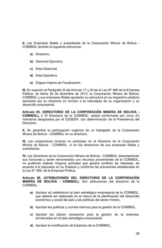 28
II. Las Empresas filiales y subsidiarias de la Corporación Minera de Bolivia -
COMIBOL tendrán la siguiente estructura:
a) Directorio.
b) Gerencia Ejecutiva.
c) Área Gerencial.
d) Área Operativa.
e) Órgano Interno de Fiscalización.
III. En sujeción al Parágrafo III del Artículo 17 y 29 de la Ley Nº 466 de la Empresa
Pública, de fecha 26 de diciembre de 2013, la Corporación Minera de Bolivia-
COMIBOL y sus empresas filiales ajustarán su estructura en su respectivo estatuto
aprobado por su directorio en función a la naturaleza de su organización y su
desarrollo empresarial.
Artículo 65. (DIRECTORIO DE LA CORPORACIÓN MINERA DE BOLIVIA -
COMIBOL). I. El Directorio de la COMIBOL, estará conformado por cinco (5)
miembros designados por el COSEEP, con determinación de la Presidencia del
Directorio.
II. Se garantiza la participación orgánica de un trabajador de la Corporación
Minera de Bolivia - COMIBOL en su directorio.
III. Las cooperativas mineras no participan en el directorio de la Corporación
Minera de Bolivia - COMIBOL, ni en los directorios de sus empresas filiales y
subsidiarias.
IV. Los Directores de la Corporación Minera de Bolivia - COMIBOL desempeñarán
sus funciones y serán remunerados con recursos provenientes de la COMIBOL,
no pudiendo realizar ninguna actividad que genere conflicto de intereses, de
acuerdo a lo dispuesto en su Estatuto y conforme las previsiones establecidas en
la Ley N° 466, de la Empresa Pública.
Artículo 66. (ATRIBUCIONES DEL DIRECTORIO DE LA CORPORACIÓN
MINERA DE BOLIVIA - COMIBOL). Son atribuciones del directorio de la
COMIBOL:
a) Aprobar ad referéndum el plan estratégico empresarial de la COMIBOL,
que deberá ser elaborado en el marco de la planificación del desarrollo
económico y social del país y las políticas del sector minero.
b) Aprobar las políticas y normas internas para la gestión de la COMIBOL.
c) Aprobar los planes necesarios para la gestión de la empresa,
enmarcados en el plan estratégico empresarial.
d) Aprobar la modificación de Estatutos de la COMIBOL.
 