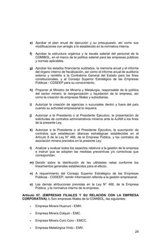 29
e) Aprobar el plan anual de ejecución y su presupuesto; así como sus
modificaciones con arreglo a lo establecido en la normativa interna.
f) Aprobar la estructura orgánica y la escala salarial del personal de la
COMIBOL, en el marco de la política salarial para las empresas públicas
y normas aplicables.
g) Aprobar los estados financieros auditados, la memoria anual y el informe
del órgano interno de fiscalización, así como el informe anual de auditoría
externa y remitirlo a la Contraloría General del Estado para los fines
constitucionales, y al Consejo Superior Estratégico de las Empresas
Públicas - COSEEP para su conocimiento.
h) Proponer al Ministro de Minería y Metalurgia, responsable de la política
del sector minero, la reorganización y liquidación de la empresa, así
como la creación de empresas filiales y subsidiarias.
i) Autorizar la creación de agencias o sucursales dentro y fuera del país
cuando su actividad empresarial lo requiera.
j) Autorizar a la Presidenta o al Presidente Ejecutivo, la presentación de
solicitudes de contratos administrativos mineros ante la AJAM a los fines
de la presente Ley.
k) Autorizar a la Presidenta o al Presidente Ejecutivo, la suscripción de
contratos que establezcan alianzas estratégicas establecidas en el
Artículo 8 de la Ley N° 466, de la Empresa Pública, y los contratos de
asociación minera previstos en la presente Ley.
l) Analizar y evaluar todos los aspectos relativos a la gestión de la empresa
e instruir que se adopten las medidas preventivas y/o correctivas que
correspondan.
m) Decidir sobre la distribución de las utilidades netas conforme los
lineamientos generales establecidos para el efecto.
n) A requerimiento del Consejo Superior Estratégico de las Empresas
Públicas - COSEEP, remitir información referida a la gestión empresarial.
o) Las demás atribuciones previstas en la Ley N° 466, de la Empresa
Pública, y la normativa interna de la empresa.
Artículo 67. (EMPRESAS FILIALES Y SU RELACIÓN CON LA EMPRESA
CORPORATIVA). I. Son empresas filiales de la COMIBOL, las siguientes:
- Empresa Minera Huanuni - EMH.
- Empresa Minera Colquiri - EMC.
- Empresa Minera Coro Coro - EMCC.
- Empresa Metalúrgica Vinto - EMV.
 