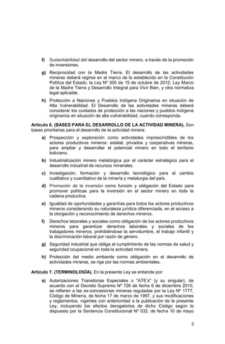 3
f) Sustentabilidad del desarrollo del sector minero, a través de la promoción
de inversiones.
g) Reciprocidad con la Madre Tierra. El desarrollo de las actividades
mineras deberá regirse en el marco de lo establecido en la Constitución
Política del Estado, la Ley Nº 300 de 15 de octubre de 2012, Ley Marco
de la Madre Tierra y Desarrollo Integral para Vivir Bien, y otra normativa
legal aplicable.
h) Protección a Naciones y Pueblos Indígena Originarios en situación de
Alta Vulnerabilidad. El Desarrollo de las actividades mineras deberá
considerar los cuidados de protección a las naciones y pueblos indígena
originarios en situación de alta vulnerabilidad, cuando corresponda.
Artículo 6. (BASES PARA EL DESARROLLO DE LA ACTIVIDAD MINERA). Son
bases prioritarias para el desarrollo de la actividad minera:
a) Prospección y exploración como actividades imprescindibles de los
actores productivos mineros: estatal, privados y cooperativas mineras,
para ampliar y desarrollar el potencial minero en todo el territorio
boliviano.
b) Industrialización minero metalúrgica por el carácter estratégico para el
desarrollo industrial de recursos minerales.
c) Investigación, formación y desarrollo tecnológico para el cambio
cualitativo y cuantitativo de la minería y metalurgia del país.
d) Promoción de la inversión como función y obligación del Estado para
promover políticas para la inversión en el sector minero en toda la
cadena productiva.
e) Igualdad de oportunidades y garantías para todos los actores productivos
mineros considerando su naturaleza jurídica diferenciada, en el acceso a
la otorgación y reconocimiento de derechos mineros.
f) Derechos laborales y sociales como obligación de los actores productivos
mineros para garantizar derechos laborales y sociales de los
trabajadores mineros; prohibiéndose la servidumbre, el trabajo infantil y
la discriminación laboral por razón de género.
g) Seguridad industrial que obliga al cumplimiento de las normas de salud y
seguridad ocupacional en toda la actividad minera.
h) Protección del medio ambiente como obligación en el desarrollo de
actividades mineras, se rige por las normas ambientales.
Artículo 7. (TERMINOLOGÍA). En la presente Ley se entiende por:
a) Autorizaciones Transitorias Especiales o "ATE’s" (y su singular), de
acuerdo con el Decreto Supremo Nº 726 de fecha 6 de diciembre 2010,
se refieren a las ex-concesiones mineras reguladas por la Ley Nº 1777,
Código de Minería, de fecha 17 de marzo de 1997, y sus modificaciones
y reglamentos, vigentes con anterioridad a la publicación de la presente
Ley, incluyendo los efectos derogatorios de dicho Código según lo
dispuesto por la Sentencia Constitucional Nº 032, de fecha 10 de mayo
 