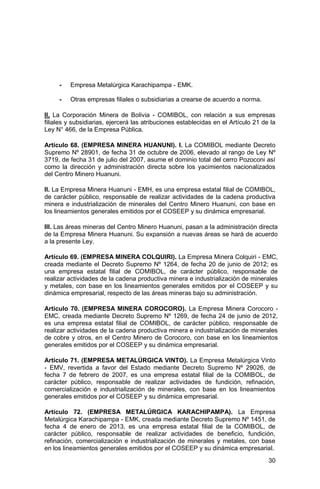 30
- Empresa Metalúrgica Karachipampa - EMK.
- Otras empresas filiales o subsidiarias a crearse de acuerdo a norma.
II. La Corporación Minera de Bolivia - COMIBOL, con relación a sus empresas
filiales y subsidiarias, ejercerá las atribuciones establecidas en el Artículo 21 de la
Ley N° 466, de la Empresa Pública.
Artículo 68. (EMPRESA MINERA HUANUNI). I. La COMIBOL mediante Decreto
Supremo Nº 28901, de fecha 31 de octubre de 2006, elevado al rango de Ley Nº
3719, de fecha 31 de julio del 2007, asume el dominio total del cerro Pozoconi así
como la dirección y administración directa sobre los yacimientos nacionalizados
del Centro Minero Huanuni.
II. La Empresa Minera Huanuni - EMH, es una empresa estatal filial de COMIBOL,
de carácter público, responsable de realizar actividades de la cadena productiva
minera e industrialización de minerales del Centro Minero Huanuni, con base en
los lineamientos generales emitidos por el COSEEP y su dinámica empresarial.
III. Las áreas mineras del Centro Minero Huanuni, pasan a la administración directa
de la Empresa Minera Huanuni. Su expansión a nuevas áreas se hará de acuerdo
a la presente Ley.
Artículo 69. (EMPRESA MINERA COLQUIRI). La Empresa Minera Colquiri - EMC,
creada mediante el Decreto Supremo Nº 1264, de fecha 20 de junio de 2012; es
una empresa estatal filial de COMIBOL, de carácter público, responsable de
realizar actividades de la cadena productiva minera e industrialización de minerales
y metales, con base en los lineamientos generales emitidos por el COSEEP y su
dinámica empresarial, respecto de las áreas mineras bajo su administración.
Artículo 70. (EMPRESA MINERA COROCORO). La Empresa Minera Corocoro -
EMC, creada mediante Decreto Supremo Nº 1269, de fecha 24 de junio de 2012,
es una empresa estatal filial de COMIBOL, de carácter público, responsable de
realizar actividades de la cadena productiva minera e industrialización de minerales
de cobre y otros, en el Centro Minero de Corocoro, con base en los lineamientos
generales emitidos por el COSEEP y su dinámica empresarial.
Artículo 71. (EMPRESA METALÚRGICA VINTO). La Empresa Metalúrgica Vinto
- EMV, revertida a favor del Estado mediante Decreto Supremo Nº 29026, de
fecha 7 de febrero de 2007, es una empresa estatal filial de la COMIBOL, de
carácter público, responsable de realizar actividades de fundición, refinación,
comercialización e industrialización de minerales, con base en los lineamientos
generales emitidos por el COSEEP y su dinámica empresarial.
Artículo 72. (EMPRESA METALÚRGICA KARACHIPAMPA). La Empresa
Metalúrgica Karachipampa - EMK, creada mediante Decreto Supremo Nº 1451, de
fecha 4 de enero de 2013, es una empresa estatal filial de la COMIBOL, de
carácter público, responsable de realizar actividades de beneficio, fundición,
refinación, comercialización e industrialización de minerales y metales, con base
en los lineamientos generales emitidos por el COSEEP y su dinámica empresarial.
 