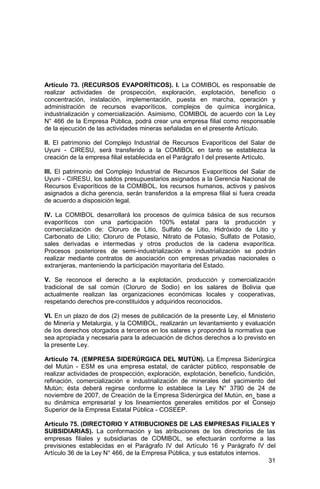 31
Artículo 73. (RECURSOS EVAPORÍTICOS). I. La COMIBOL es responsable de
realizar actividades de prospección, exploración, explotación, beneficio o
concentración, instalación, implementación, puesta en marcha, operación y
administración de recursos evaporíticos, complejos de química inorgánica,
industrialización y comercialización. Asimismo, COMIBOL de acuerdo con la Ley
N° 466 de la Empresa Pública, podrá crear una empresa filial como responsable
de la ejecución de las actividades mineras señaladas en el presente Artículo.
II. El patrimonio del Complejo Industrial de Recursos Evaporíticos del Salar de
Uyuni - CIRESU, será transferido a la COMIBOL en tanto se establezca la
creación de la empresa filial establecida en el Parágrafo I del presente Artículo.
III. El patrimonio del Complejo Industrial de Recursos Evaporíticos del Salar de
Uyuni - CIRESU, los saldos presupuestarios asignados a la Gerencia Nacional de
Recursos Evaporíticos de la COMIBOL, los recursos humanos, activos y pasivos
asignados a dicha gerencia, serán transferidos a la empresa filial si fuera creada
de acuerdo a disposición legal.
IV. La COMIBOL desarrollará los procesos de química básica de sus recursos
evaporíticos con una participación 100% estatal para la producción y
comercialización de: Cloruro de Litio, Sulfato de Litio, Hidróxido de Litio y
Carbonato de Litio; Cloruro de Potasio, Nitrato de Potasio, Sulfato de Potasio,
sales derivadas e intermedias y otros productos de la cadena evaporítica.
Procesos posteriores de semi-industrialización e industrialización se podrán
realizar mediante contratos de asociación con empresas privadas nacionales o
extranjeras, manteniendo la participación mayoritaria del Estado.
V. Se reconoce el derecho a la explotación, producción y comercialización
tradicional de sal común (Cloruro de Sodio) en los salares de Bolivia que
actualmente realizan las organizaciones económicas locales y cooperativas,
respetando derechos pre-constituidos y adquiridos reconocidos.
VI. En un plazo de dos (2) meses de publicación de la presente Ley, el Ministerio
de Minería y Metalurgia, y la COMIBOL, realizarán un levantamiento y evaluación
de los derechos otorgados a terceros en los salares y propondrá la normativa que
sea apropiada y necesaria para la adecuación de dichos derechos a lo previsto en
la presente Ley.
Artículo 74. (EMPRESA SIDERÚRGICA DEL MUTÚN). La Empresa Siderúrgica
del Mutún - ESM es una empresa estatal, de carácter público, responsable de
realizar actividades de prospección, exploración, explotación, beneficio, fundición,
refinación, comercialización e industrialización de minerales del yacimiento del
Mutún; ésta deberá regirse conforme lo establece la Ley N° 3790 de 24 de
noviembre de 2007, de Creación de la Empresa Siderúrgica del Mutún, en base a
su dinámica empresarial y los lineamientos generales emitidos por el Consejo
Superior de la Empresa Estatal Pública - COSEEP.
Artículo 75. (DIRECTORIO Y ATRIBUCIONES DE LAS EMPRESAS FILIALES Y
SUBSIDIARIAS). La conformación y las atribuciones de los directorios de las
empresas filiales y subsidiarias de COMIBOL, se efectuarán conforme a las
previsiones establecidas en el Parágrafo IV del Artículo 16 y Parágrafo IV del
Artículo 36 de la Ley N° 466, de la Empresa Pública, y sus estatutos internos.
 