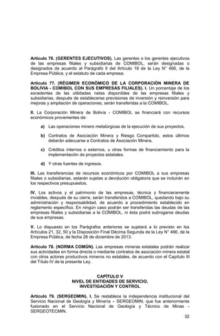 32
Artículo 76. (GERENTES EJECUTIVOS). Las gerentes o los gerentes ejecutivos
de las empresas filiales y subsidiarias de COMIBOL, serán designadas o
designados de acuerdo al Parágrafo II del Artículo 18 de la Ley N° 466, de la
Empresa Pública, y el estatuto de cada empresa.
Artículo 77. (RÉGIMEN ECONÓMICO DE LA CORPORACIÓN MINERA DE
BOLIVIA - COMIBOL CON SUS EMPRESAS FILIALES). I. Un porcentaje de los
excedentes de las utilidades netas disponibles de las empresas filiales y
subsidiarias, después de establecerse previsiones de inversión y reinversión para
mejoras y ampliación de operaciones, serán transferidas a la COMIBOL.
II. La Corporación Minera de Bolivia - COMIBOL se financiará con recursos
económicos provenientes de:
a) Las operaciones minero metalúrgicas de la ejecución de sus proyectos.
b) Contratos de Asociación Minera y Riesgo Compartido, estos últimos
deberán adecuarse a Contratos de Asociación Minera.
c) Créditos internos o externos, u otras formas de financiamiento para la
implementación de proyectos estatales.
d) Y otras fuentes de ingresos.
III. Las transferencias de recursos económicos por COMIBOL a sus empresas
filiales o subsidiarias, estarán sujetas a devolución obligatoria que se incluirán en
los respectivos presupuestos.
IV. Los activos y el patrimonio de las empresas, técnica y financieramente
inviables, después de su cierre, serán transferidos a COMIBOL, quedando bajo su
administración y responsabilidad, de acuerdo a procedimiento establecido en
reglamento específico. En ningún caso podrán ser transferidas las deudas de las
empresas filiales y subsidiarias a la COMIBOL, ni ésta podrá subrogarse deudas
de sus empresas.
V. Lo dispuesto en los Parágrafos anteriores se sujetará a lo previsto en los
Artículos 21, 32, 50 y la Disposición Final Décima Segunda de la Ley N° 466, de la
Empresa Pública, de fecha 26 de diciembre de 2013.
Artículo 78. (NORMA COMÚN). Las empresas mineras estatales podrán realizar
sus actividades en forma directa o mediante contratos de asociación minera estatal
con otros actores productivos mineros no estatales, de acuerdo con el Capítulo III
del Título IV de la presente Ley.
CAPÍTULO V
NIVEL DE ENTIDADES DE SERVICIO,
INVESTIGACIÓN Y CONTROL
Artículo 79. (SERGEOMIN). I. Se restablece la independencia institucional del
Servicio Nacional de Geología y Minería – SERGEOMIN, que fue anteriormente
fusionado en el Servicio Nacional de Geología y Técnico de Minas -
SERGEOTECMIN.
 