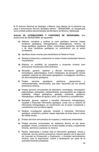 33
II. El Servicio Nacional de Geología y Minería, para efectos de la presente Ley
pasa a denominarse Servicio Geológico Minero - SERGEOMIN, se reorganizará
como entidad pública descentralizada del Ministerio de Minería y Metalurgia.
Artículo 80. (ATRIBUCIONES Y FUNCIONES DE SERGEOMIN). Son
atribuciones del SERGEOMIN, las siguientes:
a) Elaborar, actualizar y publicar la carta geológica nacional, mapas
temáticos: geológicos, hidrogeológicos, metalogénicos, mineros, de
riesgo geológico, geotecnia, áridos, vulcanología, geotermia, sismología
y de otras disciplinas geológicas en coordinación con el sector
competente.
b) Identificar áreas mineras para declaratoria de Reserva Fiscal.
c) Realizar prospección y exploración en áreas mineras declaradas Reserva
Fiscal Minera.
d) Elaborar un portafolio de prospectos y proyectos mineros para
promocionar el potencial minero boliviano.
e) Recopilar, generar, clasificar y difundir información geológica,
mineralógica, paleontológica, minero metalúrgica, de percepción remota
(satelital), sistemas de información geográfica e investigación científica y
de otras disciplinas geológicas.
f) Prestar servicios geológicos, geofísicos, geoquímicos y
medioambientales, remunerados, que sean requeridos por los actores
productivos mineros.
g) Prestar servicios remunerados de laboratorio, mineralogía, mineragrafía,
paleontología, petrografía, medioambiente, procesamiento de imágenes
satelitales, riesgos geológicos, geología ambiental, geotecnia,
hidrogeología, análisis de aguas y otros, con eficiencia y competitividad.
h) Recopilar, generar, registrar y transferir información hidrogeológica,
recopilar e interpretar información geológica, contar con un sistema de
información hidrogeológica, en coordinación con el sector competente y
cumplimiento a la normativa vigente.
i) Realizar investigación aplicada, recopilar e interpretar información
geológica ambiental y publicar mapas regionales de línea base en áreas
de interés minero.
j) Prestar servicios remunerados de muestreo y mediciones ambientales.
k) Prestar servicios remunerados de asistencia técnica en las áreas:
geológica, minera y ambiental a la minería estatal, privada y cooperativas
mineras, asimismo a sectores no mineros.
l) Recibir, sistematizar y evaluar toda la información geológica, minera y
ambiental, que los actores productivos mineros generen por la ejecución
de Licencias de Prospección y Exploración, y contratos administrativos
mineros, para el seguimiento, control y fiscalización por parte de la
autoridad sectorial competente.
 