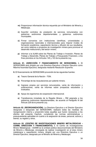 34
m) Proporcionar información técnica requerida por el Ministerio de Minería y
Metalurgia.
n) Suscribir contratos de prestación de servicios remunerados con
gobiernos autónomos departamentales y gobiernos autónomos
municipales.
o) Firmar convenios con instituciones científicas, universidades y
organizaciones nacionales e internacionales para mejorar niveles de
formación académica, capacitación técnica y difusión de sus resultados;
así como relativos a proyectos de investigación minera para promover el
desarrollo institucional y del sector minero.
p) Informar a la AJAM sobre los Planes de Trabajo e Inversión, Planes de
Trabajo y Desarrollo, Planes de Trabajo y Presupuesto Financiero, a los
fines previstos en los Artículos 140 y 143 de la presente Ley.
Artículo 81. (DIRECCIÓN Y FINANCIAMIENTO DE SERGEOMIN). I. El
SERGEOMIN será dirigido por una Directora Ejecutiva o Director Ejecutivo como
Máxima Autoridad Ejecutiva, designada mediante Resolución Suprema.
II. El financiamiento de SERGEOMIN provendrá de las siguientes fuentes:
a) Tesoro General de la Nación - TGN.
b) Porcentaje de las recaudaciones por patente minera.
c) Ingresos propios por servicios remunerados, venta de información y
publicaciones, venta de informes sobre prospectos estudiados y
evaluados.
d) Apoyo de organismos de cooperación internacional.
e) Transferencia inmediata de la Regalía Minera – RM asignada a los
gobiernos autónomos departamentales, de acuerdo al Parágrafo III del
Artículo 229 de la presente Ley.
Artículo 82. (REORGANIZACIÓN). La Directora Ejecutiva o el Director Ejecutivo
designada o designado del SERGEOMIN, realizará todas las medidas de
reorganización interna y propondrá todas aquellas que fueren necesarias a los
efectos del presente Capítulo, cumpliendo las normas administrativas y
presupuestarias aplicables en cuanto a la asignación de áreas, personal, activos y
bienes, su registro y otros.
Artículo 83. (CENTRO DE INVESTIGACIONES MINERO METALÚRGICAS -
CEIMM, DIRECCIÓN Y FINANCIAMIENTO). I. El Centro de Investigaciones
Minero Metalúrgicas - CEIMM es la entidad pública desconcentrada del Ministerio
de Minería y Metalurgia, encargada de realizar investigación en el área minero
metalúrgica y capacitación minera, dirigido por una Directora Ejecutiva o un
Director Ejecutivo, designado por el Ministro de Minería y Metalurgia.
 