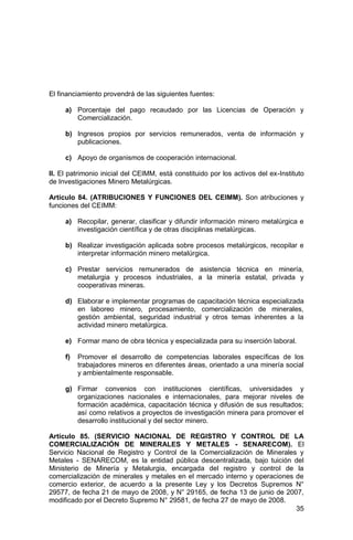 35
El financiamiento provendrá de las siguientes fuentes:
a) Porcentaje del pago recaudado por las Licencias de Operación y
Comercialización.
b) Ingresos propios por servicios remunerados, venta de información y
publicaciones.
c) Apoyo de organismos de cooperación internacional.
II. El patrimonio inicial del CEIMM, está constituido por los activos del ex-Instituto
de Investigaciones Minero Metalúrgicas.
Artículo 84. (ATRIBUCIONES Y FUNCIONES DEL CEIMM). Son atribuciones y
funciones del CEIMM:
a) Recopilar, generar, clasificar y difundir información minero metalúrgica e
investigación científica y de otras disciplinas metalúrgicas.
b) Realizar investigación aplicada sobre procesos metalúrgicos, recopilar e
interpretar información minero metalúrgica.
c) Prestar servicios remunerados de asistencia técnica en minería,
metalurgia y procesos industriales, a la minería estatal, privada y
cooperativas mineras.
d) Elaborar e implementar programas de capacitación técnica especializada
en laboreo minero, procesamiento, comercialización de minerales,
gestión ambiental, seguridad industrial y otros temas inherentes a la
actividad minero metalúrgica.
e) Formar mano de obra técnica y especializada para su inserción laboral.
f) Promover el desarrollo de competencias laborales específicas de los
trabajadores mineros en diferentes áreas, orientado a una minería social
y ambientalmente responsable.
g) Firmar convenios con instituciones científicas, universidades y
organizaciones nacionales e internacionales, para mejorar niveles de
formación académica, capacitación técnica y difusión de sus resultados;
así como relativos a proyectos de investigación minera para promover el
desarrollo institucional y del sector minero.
Artículo 85. (SERVICIO NACIONAL DE REGISTRO Y CONTROL DE LA
COMERCIALIZACIÓN DE MINERALES Y METALES - SENARECOM). El
Servicio Nacional de Registro y Control de la Comercialización de Minerales y
Metales - SENARECOM, es la entidad pública descentralizada, bajo tuición del
Ministerio de Minería y Metalurgia, encargada del registro y control de la
comercialización de minerales y metales en el mercado interno y operaciones de
comercio exterior, de acuerdo a la presente Ley y los Decretos Supremos N°
29577, de fecha 21 de mayo de 2008, y N° 29165, de fecha 13 de junio de 2007,
modificado por el Decreto Supremo N° 29581, de fecha 27 de mayo de 2008.
 