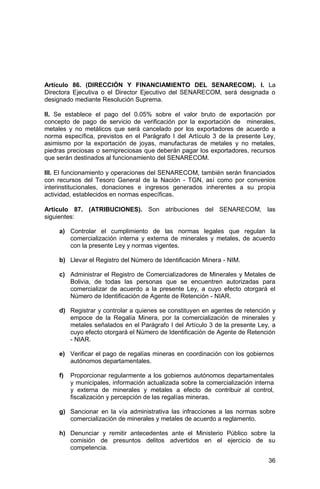 36
Artículo 86. (DIRECCIÓN Y FINANCIAMIENTO DEL SENARECOM). I. La
Directora Ejecutiva o el Director Ejecutivo del SENARECOM, será designada o
designado mediante Resolución Suprema.
II. Se establece el pago del 0.05% sobre el valor bruto de exportación por
concepto de pago de servicio de verificación por la exportación de minerales,
metales y no metálicos que será cancelado por los exportadores de acuerdo a
norma específica, previstos en el Parágrafo I del Artículo 3 de la presente Ley,
asimismo por la exportación de joyas, manufacturas de metales y no metales,
piedras preciosas o semipreciosas que deberán pagar los exportadores, recursos
que serán destinados al funcionamiento del SENARECOM.
III. El funcionamiento y operaciones del SENARECOM, también serán financiados
con recursos del Tesoro General de la Nación - TGN, así como por convenios
interinstitucionales, donaciones e ingresos generados inherentes a su propia
actividad, establecidos en normas específicas.
Artículo 87. (ATRIBUCIONES). Son atribuciones del SENARECOM, las
siguientes:
a) Controlar el cumplimiento de las normas legales que regulan la
comercialización interna y externa de minerales y metales, de acuerdo
con la presente Ley y normas vigentes.
b) Llevar el Registro del Número de Identificación Minera - NIM.
c) Administrar el Registro de Comercializadores de Minerales y Metales de
Bolivia, de todas las personas que se encuentren autorizadas para
comercializar de acuerdo a la presente Ley, a cuyo efecto otorgará el
Número de Identificación de Agente de Retención - NIAR.
d) Registrar y controlar a quienes se constituyen en agentes de retención y
empoce de la Regalía Minera, por la comercialización de minerales y
metales señalados en el Parágrafo I del Artículo 3 de la presente Ley, a
cuyo efecto otorgará el Número de Identificación de Agente de Retención
- NIAR.
e) Verificar el pago de regalías mineras en coordinación con los gobiernos
autónomos departamentales.
f) Proporcionar regularmente a los gobiernos autónomos departamentales
y municipales, información actualizada sobre la comercialización interna
y externa de minerales y metales a efecto de contribuir al control,
fiscalización y percepción de las regalías mineras.
g) Sancionar en la vía administrativa las infracciones a las normas sobre
comercialización de minerales y metales de acuerdo a reglamento.
h) Denunciar y remitir antecedentes ante el Ministerio Público sobre la
comisión de presuntos delitos advertidos en el ejercicio de su
competencia.
 