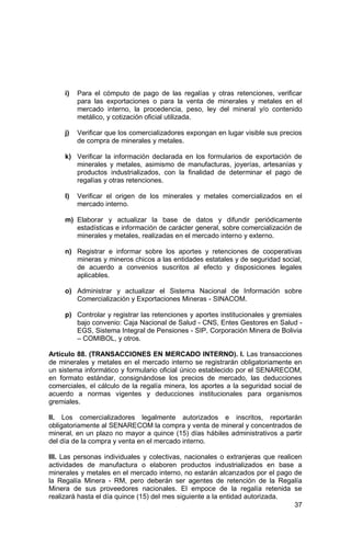 37
i) Para el cómputo de pago de las regalías y otras retenciones, verificar
para las exportaciones o para la venta de minerales y metales en el
mercado interno, la procedencia, peso, ley del mineral y/o contenido
metálico, y cotización oficial utilizada.
j) Verificar que los comercializadores expongan en lugar visible sus precios
de compra de minerales y metales.
k) Verificar la información declarada en los formularios de exportación de
minerales y metales, asimismo de manufacturas, joyerías, artesanías y
productos industrializados, con la finalidad de determinar el pago de
regalías y otras retenciones.
l) Verificar el origen de los minerales y metales comercializados en el
mercado interno.
m) Elaborar y actualizar la base de datos y difundir periódicamente
estadísticas e información de carácter general, sobre comercialización de
minerales y metales, realizadas en el mercado interno y externo.
n) Registrar e informar sobre los aportes y retenciones de cooperativas
mineras y mineros chicos a las entidades estatales y de seguridad social,
de acuerdo a convenios suscritos al efecto y disposiciones legales
aplicables.
o) Administrar y actualizar el Sistema Nacional de Información sobre
Comercialización y Exportaciones Mineras - SINACOM.
p) Controlar y registrar las retenciones y aportes institucionales y gremiales
bajo convenio: Caja Nacional de Salud - CNS, Entes Gestores en Salud -
EGS, Sistema Integral de Pensiones - SIP, Corporación Minera de Bolivia
– COMIBOL, y otros.
Artículo 88. (TRANSACCIONES EN MERCADO INTERNO). I. Las transacciones
de minerales y metales en el mercado interno se registrarán obligatoriamente en
un sistema informático y formulario oficial único establecido por el SENARECOM,
en formato estándar, consignándose los precios de mercado, las deducciones
comerciales, el cálculo de la regalía minera, los aportes a la seguridad social de
acuerdo a normas vigentes y deducciones institucionales para organismos
gremiales.
II. Los comercializadores legalmente autorizados e inscritos, reportarán
obligatoriamente al SENARECOM la compra y venta de mineral y concentrados de
mineral, en un plazo no mayor a quince (15) días hábiles administrativos a partir
del día de la compra y venta en el mercado interno.
III. Las personas individuales y colectivas, nacionales o extranjeras que realicen
actividades de manufactura o elaboren productos industrializados en base a
minerales y metales en el mercado interno, no estarán alcanzados por el pago de
la Regalía Minera - RM, pero deberán ser agentes de retención de la Regalía
Minera de sus proveedores nacionales. El empoce de la regalía retenida se
realizará hasta el día quince (15) del mes siguiente a la entidad autorizada.
 
