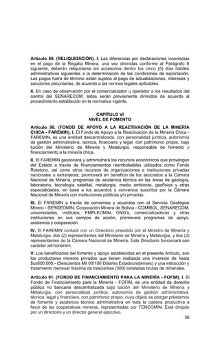 38
Artículo 89. (RELIQUIDACIÓN). I. Las diferencias por declaraciones incorrectas
en el pago de la Regalía Minera, una vez dirimidas conforme al Parágrafo II
siguiente, deberán reliquidarse sin accesorios dentro los cinco (5) días hábiles
administrativos siguientes a la determinación de las condiciones de exportación.
Los pagos fuera de término están sujetos al pago de actualizaciones, intereses y
sanciones pecuniarias, de acuerdo a las normas legales aplicables.
II. En caso de observación por el comercializador u operador a los resultados del
control del SENARECOM, éstos serán previamente dirimidos de acuerdo al
procedimiento establecido en la normativa vigente.
CAPÍTULO VI
NIVEL DE FOMENTO
Artículo 90. (FONDO DE APOYO A LA REACTIVACIÓN DE LA MINERÍA
CHICA - FAREMIN). I. El Fondo de Apoyo a la Reactivación de la Minería Chica -
FAREMIN, es una entidad descentralizada, con personalidad jurídica, autonomía
de gestión administrativa, técnica, financiera y legal, con patrimonio propio, bajo
tuición del Ministerio de Minería y Metalurgia, responsable de fomento y
financiamiento a la minería chica.
II. El FAREMIN gestionará y administrará los recursos económicos que provengan
del Estado a través de financiamientos reembolsables utilizados como Fondo
Rotatorio, así como otros recursos de organizaciones e instituciones privadas
nacionales o extranjeras; promoverá en beneficio de los asociados a la Cámara
Nacional de Minería, programas de asistencia técnica en las áreas de geología,
laboratorio, tecnología satelital, metalurgia, medio ambiente, geofísica y otras
especialidades, en base a los acuerdos y convenios suscritos por la Cámara
Nacional de Minería con instituciones públicas y/o privadas.
III. El FAREMIN a través de convenios y acuerdos con el Servicio Geológico
Minero - SERGEOMIN, Corporación Minera de Bolivia - COMIBOL, SENARECOM,
universidades, institutos, EMPLEOMIN, ONG’s, comercializadoras y otras
instituciones en sus campos de acción, promoverá programas de apoyo,
asistencia y cooperación.
IV. El FAREMIN contará con un Directorio presidido por el Ministro de Minería y
Metalurgia, dos (2) representantes del Ministerio de Minería y Metalurgia, y dos (2)
representantes de la Cámara Nacional de Minería. Este Directorio funcionará con
carácter ad-honorem.
V. Los beneficiarios del fomento y apoyo establecidos en el presente Artículo, son
los productores mineros privados que tienen realizada una inversión de hasta
$us600.000.- (Seiscientos Mil 00/100 Dólares Estadounidenses) y una extracción y
tratamiento mensual máxima de trescientas (300) toneladas brutas de minerales.
Artículo 91. (FONDO DE FINANCIAMIENTO PARA LA MINERÍA - FOFIM). I. El
Fondo de Financiamiento para la Minería - FOFIM, es una entidad de derecho
público no bancaria descentralizada bajo tuición del Ministerio de Minería y
Metalurgia, con personalidad jurídica, autonomía de gestión administrativa,
técnica, legal y financiera, con patrimonio propio, cuyo objeto es otorgar préstamos
de fomento y asistencia técnico administrativa en toda la cadena productiva a
favor de las cooperativas mineras, representadas por FENCOMIN. Está dirigido
por un directorio y un director general ejecutivo.
 