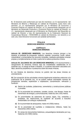 39
II. El directorio está conformado por seis (6) miembros: un (1) representante del
Ministerio de Minería y Metalurgia en calidad de Presidente, quien tiene voto
dirimidor, un (1) representante designado por el Ministerio de Economía y
Finanzas Públicas en calidad de Director, un (1) representante designado por el
Ministerio de Desarrollo Productivo y Economía Plural en calidad de Director, un
(1) representante designado por el Ministerio de Planificación del Desarrollo en
calidad de Director, y dos (2) representantes de la Federación Nacional de
Cooperativas Mineras – FENCOMIN en calidad de Directores, con derecho a un
solo voto. Este Directorio funcionará con carácter ad-honorem.
TÍTULO III
DERECHOS MINEROS Y EXTINCIÓN
CAPÍTULO I
DERECHOS MINEROS
Artículo 92. (DERECHOS MINEROS). Los derechos mineros otorgan a los
titulares, la potestad de prospectar, explorar, explotar, concentrar, fundir, refinar,
industrializar y comercializar los recursos minerales, mediante actividades mineras
propias y complementarias en toda o parte de la cadena productiva minera.
Artículo 93. (ALCANCE DE LOS DERECHOS MINEROS). I. El reconocimiento u
otorgamiento de derechos mineros bajo las modalidades establecidas en la
presente Ley, no otorga al titular o titulares, ni a quienes estuvieren asociados con
ellos, derechos propietarios ni posesorios sobre las áreas mineras.
II. Los titulares de derechos mineros no podrán dar las áreas mineras en
arrendamiento.
III. Con excepción de las actividades mineras legalmente existentes anteriores a la
publicación de la presente Ley, no se podrán realizar actividades mineras de
prospección terrestre, exploración o explotación, concentración, refinación y
fundición:
a) Dentro de ciudades, poblaciones, cementerios y construcciones públicas
o privadas.
b) En la proximidad de carreteras, canales, ductos, vías férreas, líneas de
transmisión de energía y comunicaciones, hasta los cien (100) metros.
c) En proximidades de cabeceras de cuenca, lagos, ríos, vertientes y
embalses, las restricciones se sujetarán de acuerdo a Estudios
Ambientales con enfoque multisectorial.
d) En la proximidad de aeropuertos, hasta mil (1000) metros.
e) En la proximidad de cuarteles e instalaciones militares, hasta los
trescientos (300) metros.
f) En zonas de monumentos históricos y arqueológicos declarados por Ley,
hasta los mil (1000) metros.
 